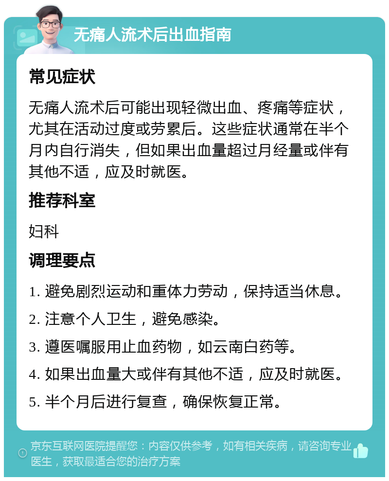 无痛人流术后出血指南 常见症状 无痛人流术后可能出现轻微出血、疼痛等症状，尤其在活动过度或劳累后。这些症状通常在半个月内自行消失，但如果出血量超过月经量或伴有其他不适，应及时就医。 推荐科室 妇科 调理要点 1. 避免剧烈运动和重体力劳动，保持适当休息。 2. 注意个人卫生，避免感染。 3. 遵医嘱服用止血药物，如云南白药等。 4. 如果出血量大或伴有其他不适，应及时就医。 5. 半个月后进行复查，确保恢复正常。