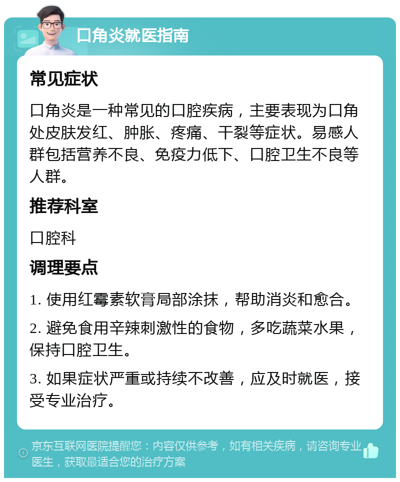 口角炎就医指南 常见症状 口角炎是一种常见的口腔疾病，主要表现为口角处皮肤发红、肿胀、疼痛、干裂等症状。易感人群包括营养不良、免疫力低下、口腔卫生不良等人群。 推荐科室 口腔科 调理要点 1. 使用红霉素软膏局部涂抹，帮助消炎和愈合。 2. 避免食用辛辣刺激性的食物，多吃蔬菜水果，保持口腔卫生。 3. 如果症状严重或持续不改善，应及时就医，接受专业治疗。