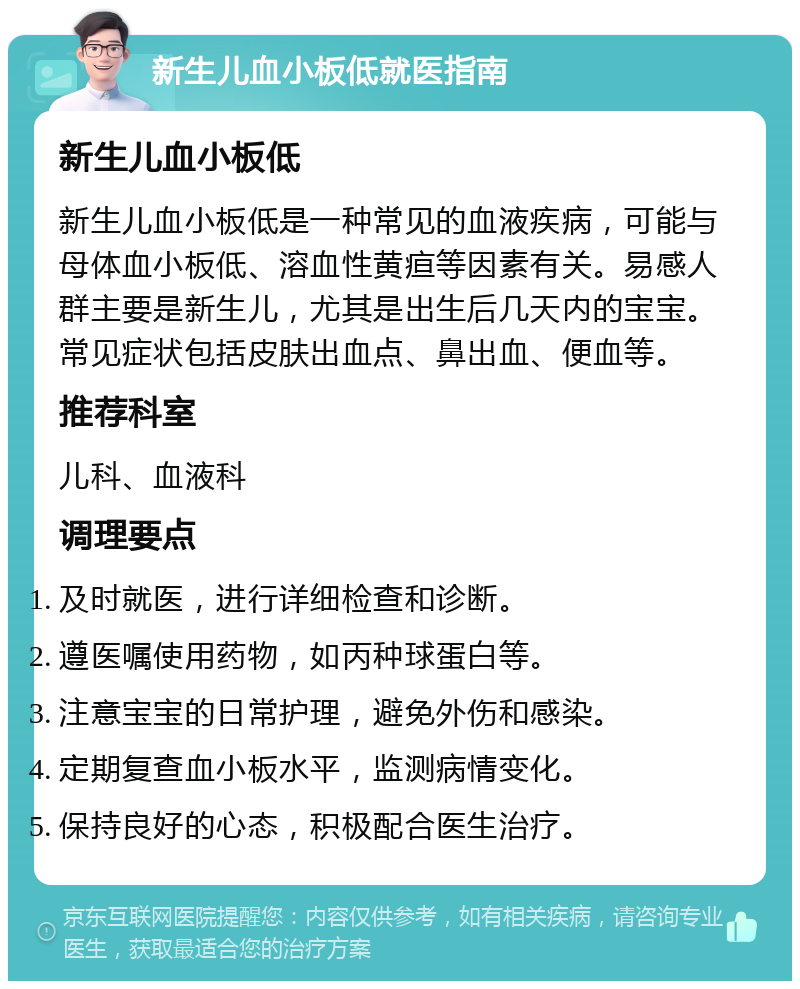 新生儿血小板低就医指南 新生儿血小板低 新生儿血小板低是一种常见的血液疾病，可能与母体血小板低、溶血性黄疸等因素有关。易感人群主要是新生儿，尤其是出生后几天内的宝宝。常见症状包括皮肤出血点、鼻出血、便血等。 推荐科室 儿科、血液科 调理要点 及时就医，进行详细检查和诊断。 遵医嘱使用药物，如丙种球蛋白等。 注意宝宝的日常护理，避免外伤和感染。 定期复查血小板水平，监测病情变化。 保持良好的心态，积极配合医生治疗。