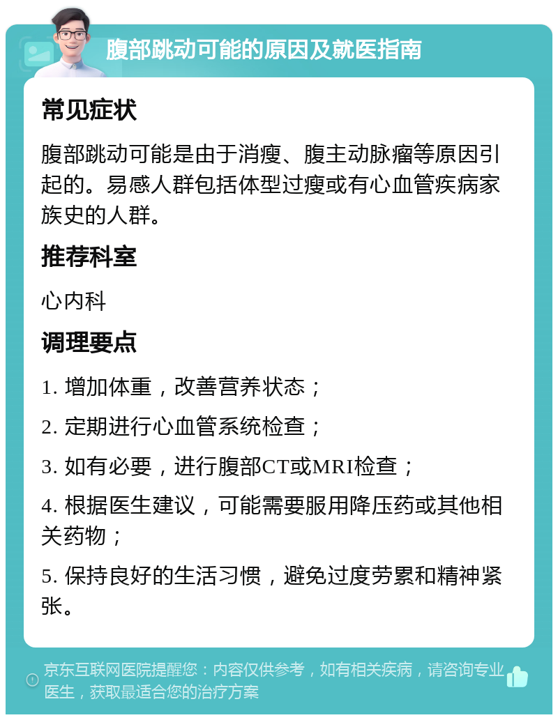 腹部跳动可能的原因及就医指南 常见症状 腹部跳动可能是由于消瘦、腹主动脉瘤等原因引起的。易感人群包括体型过瘦或有心血管疾病家族史的人群。 推荐科室 心内科 调理要点 1. 增加体重，改善营养状态； 2. 定期进行心血管系统检查； 3. 如有必要，进行腹部CT或MRI检查； 4. 根据医生建议，可能需要服用降压药或其他相关药物； 5. 保持良好的生活习惯，避免过度劳累和精神紧张。