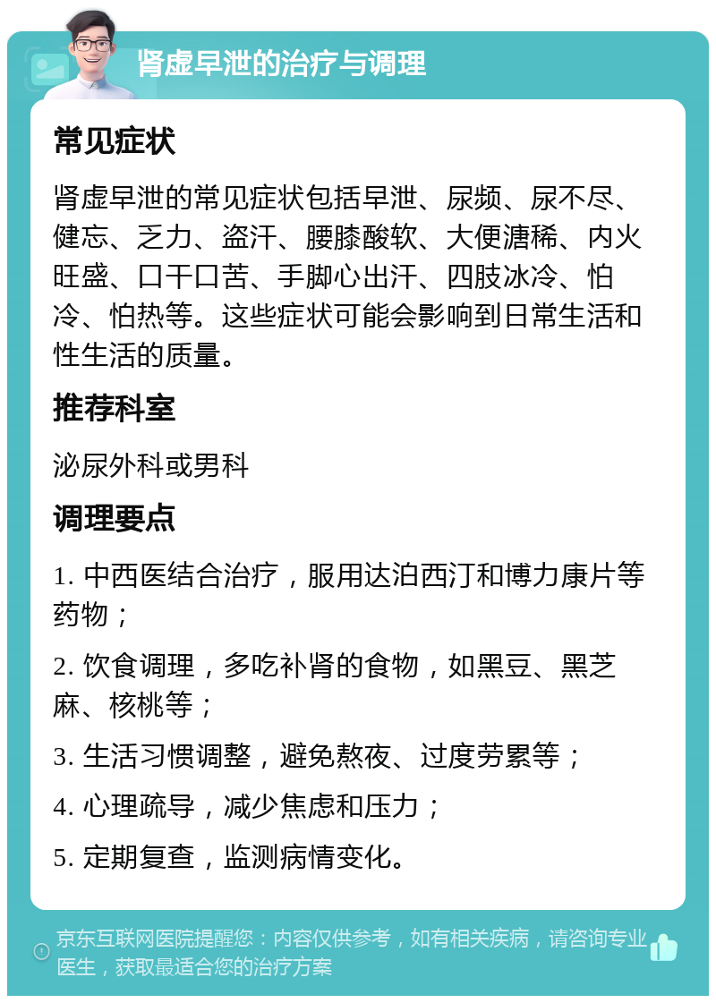 肾虚早泄的治疗与调理 常见症状 肾虚早泄的常见症状包括早泄、尿频、尿不尽、健忘、乏力、盗汗、腰膝酸软、大便溏稀、内火旺盛、口干口苦、手脚心出汗、四肢冰冷、怕冷、怕热等。这些症状可能会影响到日常生活和性生活的质量。 推荐科室 泌尿外科或男科 调理要点 1. 中西医结合治疗，服用达泊西汀和博力康片等药物； 2. 饮食调理，多吃补肾的食物，如黑豆、黑芝麻、核桃等； 3. 生活习惯调整，避免熬夜、过度劳累等； 4. 心理疏导，减少焦虑和压力； 5. 定期复查，监测病情变化。