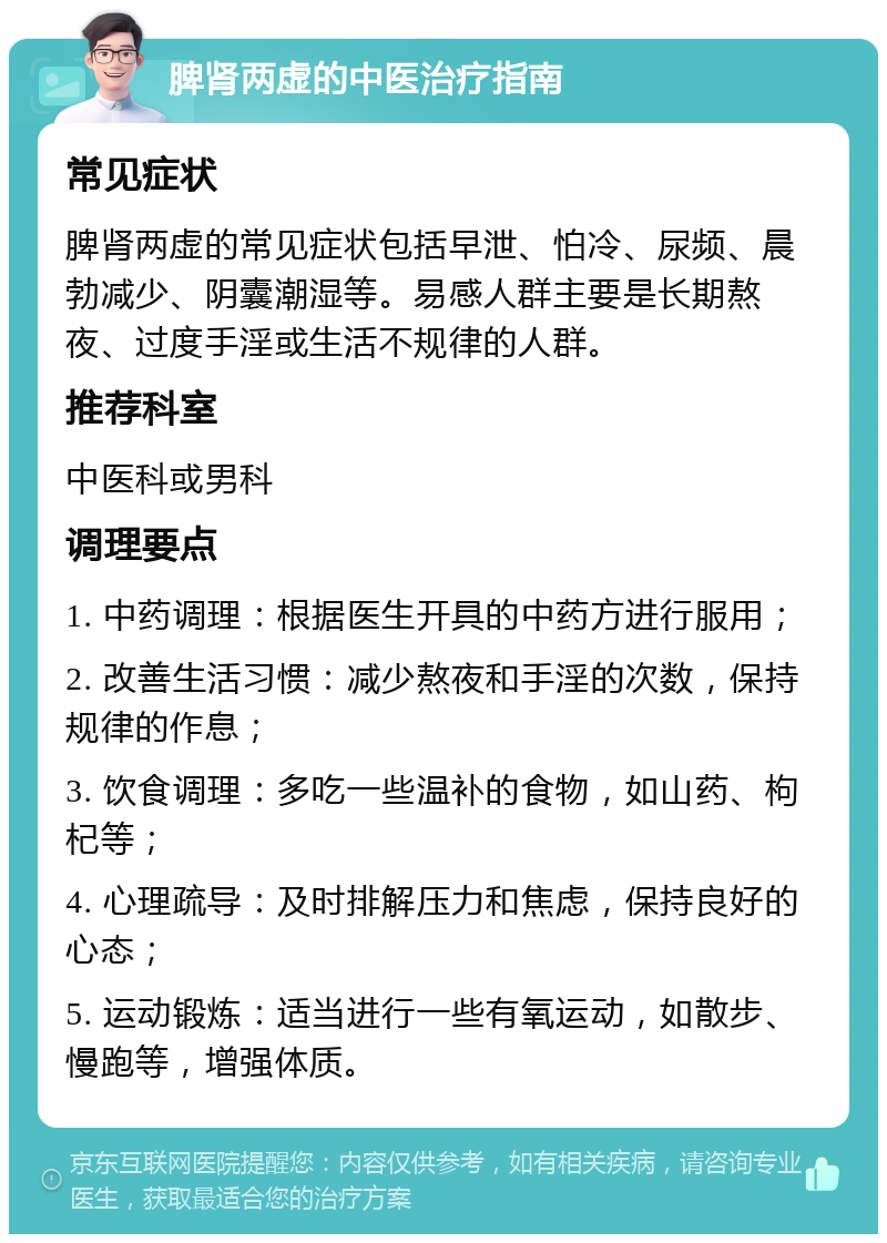 脾肾两虚的中医治疗指南 常见症状 脾肾两虚的常见症状包括早泄、怕冷、尿频、晨勃减少、阴囊潮湿等。易感人群主要是长期熬夜、过度手淫或生活不规律的人群。 推荐科室 中医科或男科 调理要点 1. 中药调理：根据医生开具的中药方进行服用； 2. 改善生活习惯：减少熬夜和手淫的次数，保持规律的作息； 3. 饮食调理：多吃一些温补的食物，如山药、枸杞等； 4. 心理疏导：及时排解压力和焦虑，保持良好的心态； 5. 运动锻炼：适当进行一些有氧运动，如散步、慢跑等，增强体质。