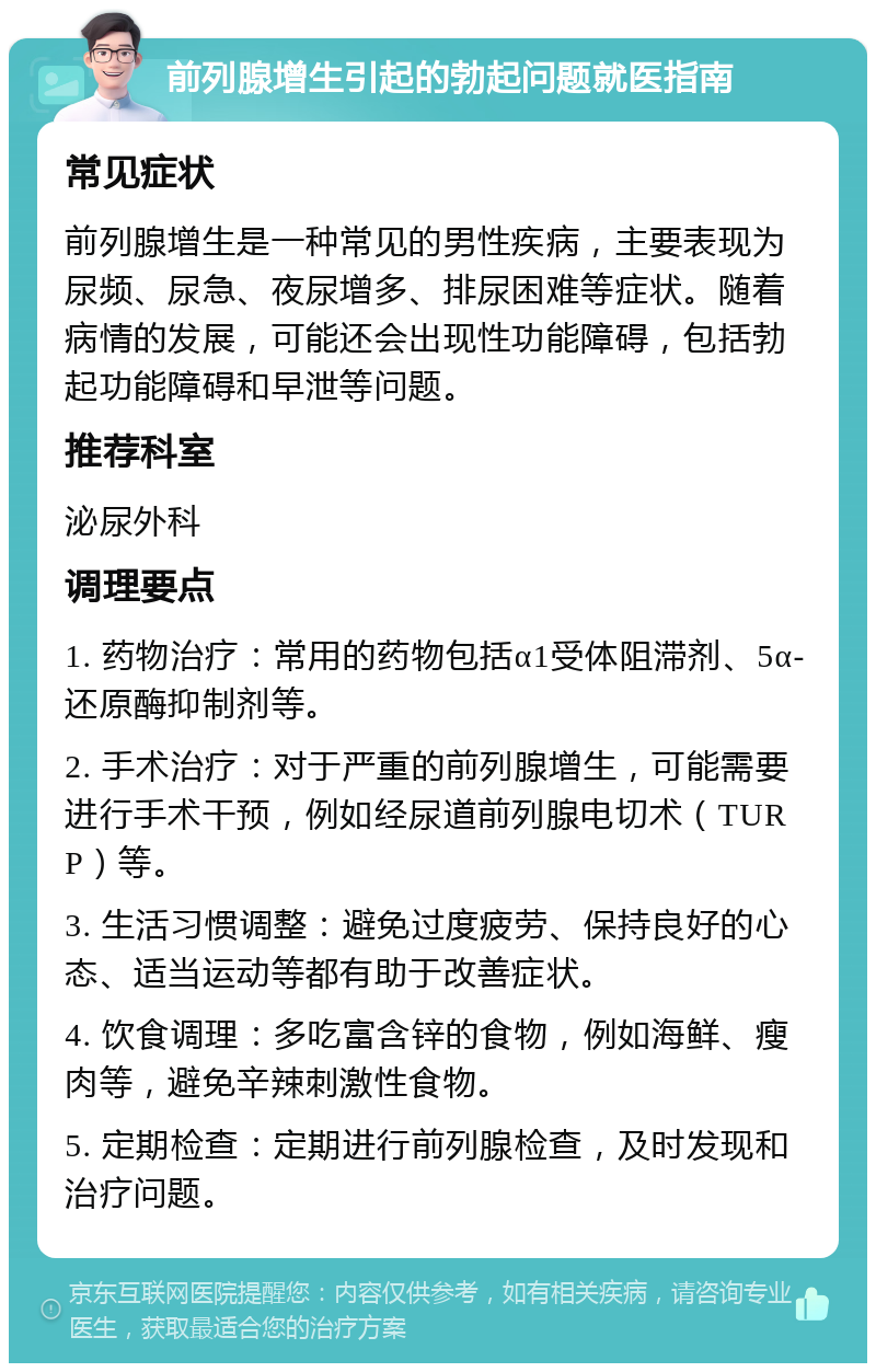 前列腺增生引起的勃起问题就医指南 常见症状 前列腺增生是一种常见的男性疾病，主要表现为尿频、尿急、夜尿增多、排尿困难等症状。随着病情的发展，可能还会出现性功能障碍，包括勃起功能障碍和早泄等问题。 推荐科室 泌尿外科 调理要点 1. 药物治疗：常用的药物包括α1受体阻滞剂、5α-还原酶抑制剂等。 2. 手术治疗：对于严重的前列腺增生，可能需要进行手术干预，例如经尿道前列腺电切术（TURP）等。 3. 生活习惯调整：避免过度疲劳、保持良好的心态、适当运动等都有助于改善症状。 4. 饮食调理：多吃富含锌的食物，例如海鲜、瘦肉等，避免辛辣刺激性食物。 5. 定期检查：定期进行前列腺检查，及时发现和治疗问题。