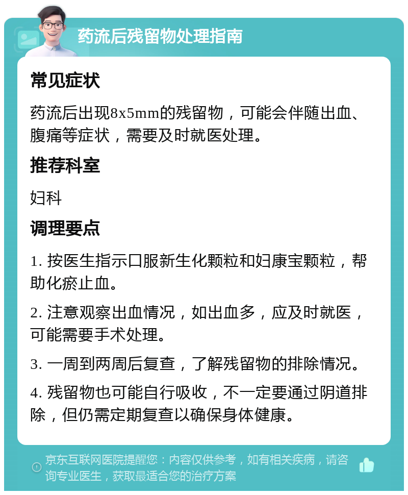 药流后残留物处理指南 常见症状 药流后出现8x5mm的残留物，可能会伴随出血、腹痛等症状，需要及时就医处理。 推荐科室 妇科 调理要点 1. 按医生指示口服新生化颗粒和妇康宝颗粒，帮助化瘀止血。 2. 注意观察出血情况，如出血多，应及时就医，可能需要手术处理。 3. 一周到两周后复查，了解残留物的排除情况。 4. 残留物也可能自行吸收，不一定要通过阴道排除，但仍需定期复查以确保身体健康。