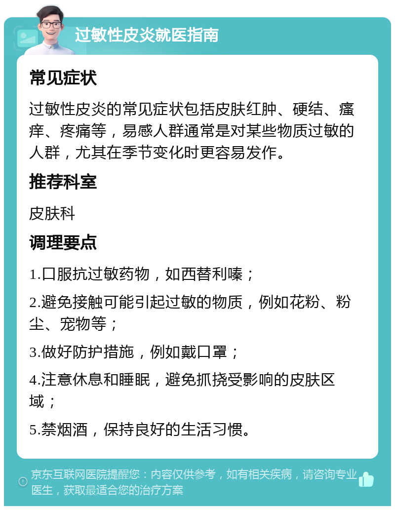 过敏性皮炎就医指南 常见症状 过敏性皮炎的常见症状包括皮肤红肿、硬结、瘙痒、疼痛等，易感人群通常是对某些物质过敏的人群，尤其在季节变化时更容易发作。 推荐科室 皮肤科 调理要点 1.口服抗过敏药物，如西替利嗪； 2.避免接触可能引起过敏的物质，例如花粉、粉尘、宠物等； 3.做好防护措施，例如戴口罩； 4.注意休息和睡眠，避免抓挠受影响的皮肤区域； 5.禁烟酒，保持良好的生活习惯。