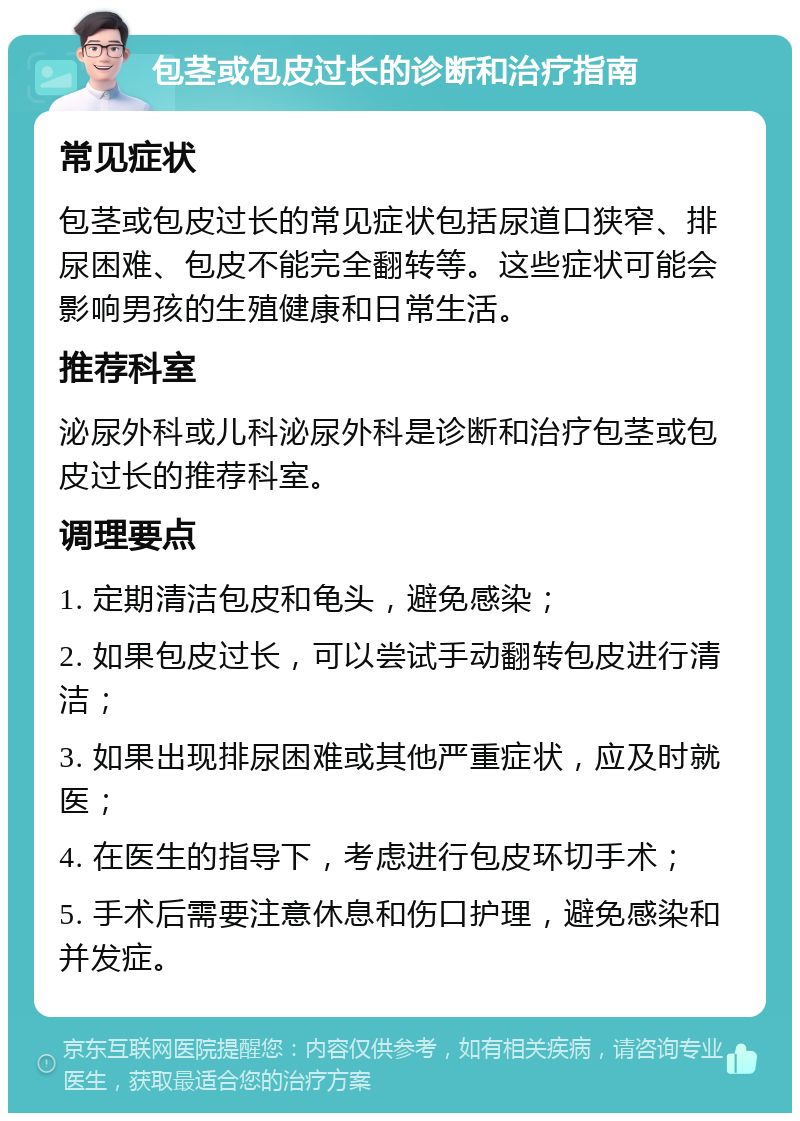 包茎或包皮过长的诊断和治疗指南 常见症状 包茎或包皮过长的常见症状包括尿道口狭窄、排尿困难、包皮不能完全翻转等。这些症状可能会影响男孩的生殖健康和日常生活。 推荐科室 泌尿外科或儿科泌尿外科是诊断和治疗包茎或包皮过长的推荐科室。 调理要点 1. 定期清洁包皮和龟头，避免感染； 2. 如果包皮过长，可以尝试手动翻转包皮进行清洁； 3. 如果出现排尿困难或其他严重症状，应及时就医； 4. 在医生的指导下，考虑进行包皮环切手术； 5. 手术后需要注意休息和伤口护理，避免感染和并发症。