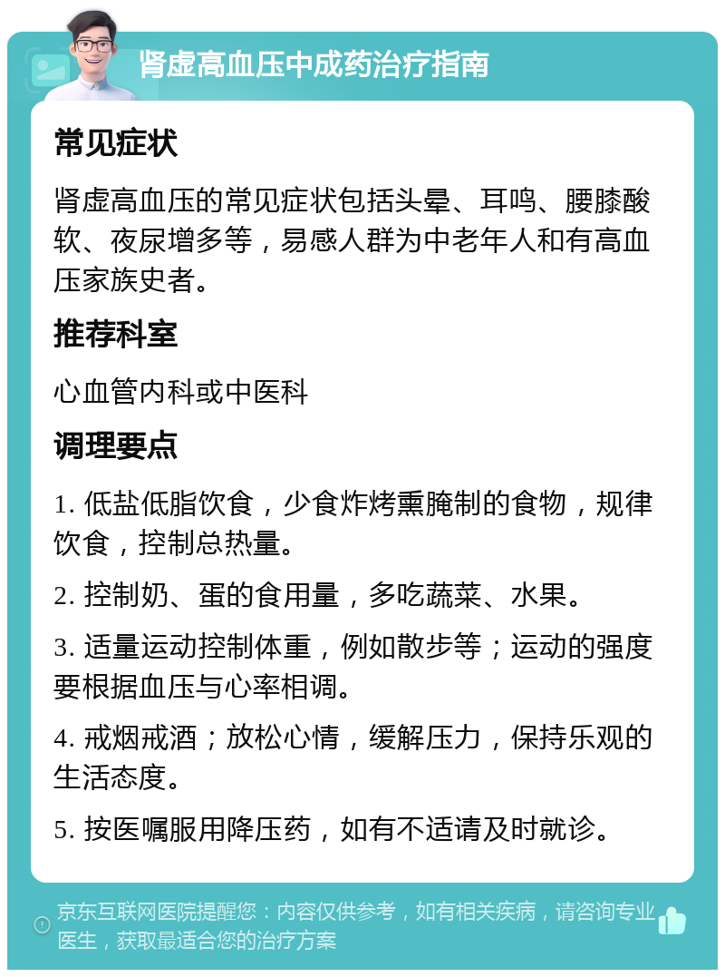 肾虚高血压中成药治疗指南 常见症状 肾虚高血压的常见症状包括头晕、耳鸣、腰膝酸软、夜尿增多等，易感人群为中老年人和有高血压家族史者。 推荐科室 心血管内科或中医科 调理要点 1. 低盐低脂饮食，少食炸烤熏腌制的食物，规律饮食，控制总热量。 2. 控制奶、蛋的食用量，多吃蔬菜、水果。 3. 适量运动控制体重，例如散步等；运动的强度要根据血压与心率相调。 4. 戒烟戒酒；放松心情，缓解压力，保持乐观的生活态度。 5. 按医嘱服用降压药，如有不适请及时就诊。