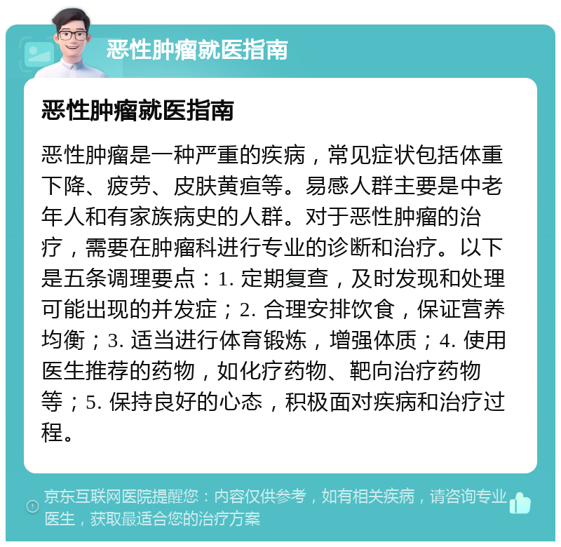 恶性肿瘤就医指南 恶性肿瘤就医指南 恶性肿瘤是一种严重的疾病，常见症状包括体重下降、疲劳、皮肤黄疸等。易感人群主要是中老年人和有家族病史的人群。对于恶性肿瘤的治疗，需要在肿瘤科进行专业的诊断和治疗。以下是五条调理要点：1. 定期复查，及时发现和处理可能出现的并发症；2. 合理安排饮食，保证营养均衡；3. 适当进行体育锻炼，增强体质；4. 使用医生推荐的药物，如化疗药物、靶向治疗药物等；5. 保持良好的心态，积极面对疾病和治疗过程。