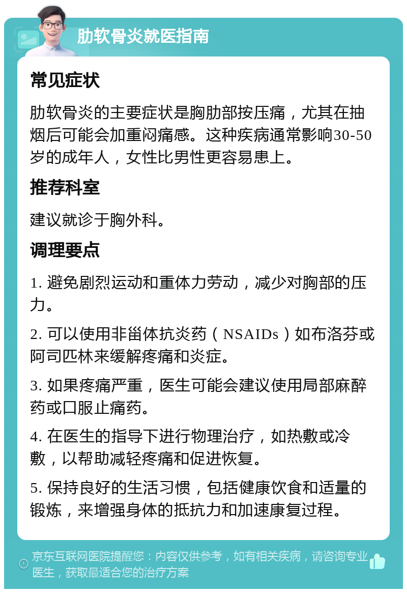 肋软骨炎就医指南 常见症状 肋软骨炎的主要症状是胸肋部按压痛，尤其在抽烟后可能会加重闷痛感。这种疾病通常影响30-50岁的成年人，女性比男性更容易患上。 推荐科室 建议就诊于胸外科。 调理要点 1. 避免剧烈运动和重体力劳动，减少对胸部的压力。 2. 可以使用非甾体抗炎药（NSAIDs）如布洛芬或阿司匹林来缓解疼痛和炎症。 3. 如果疼痛严重，医生可能会建议使用局部麻醉药或口服止痛药。 4. 在医生的指导下进行物理治疗，如热敷或冷敷，以帮助减轻疼痛和促进恢复。 5. 保持良好的生活习惯，包括健康饮食和适量的锻炼，来增强身体的抵抗力和加速康复过程。