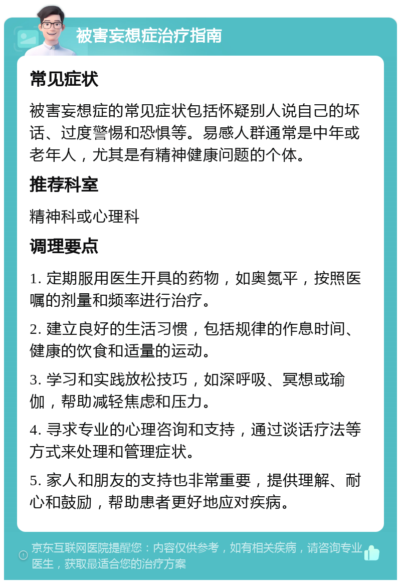 被害妄想症治疗指南 常见症状 被害妄想症的常见症状包括怀疑别人说自己的坏话、过度警惕和恐惧等。易感人群通常是中年或老年人，尤其是有精神健康问题的个体。 推荐科室 精神科或心理科 调理要点 1. 定期服用医生开具的药物，如奥氮平，按照医嘱的剂量和频率进行治疗。 2. 建立良好的生活习惯，包括规律的作息时间、健康的饮食和适量的运动。 3. 学习和实践放松技巧，如深呼吸、冥想或瑜伽，帮助减轻焦虑和压力。 4. 寻求专业的心理咨询和支持，通过谈话疗法等方式来处理和管理症状。 5. 家人和朋友的支持也非常重要，提供理解、耐心和鼓励，帮助患者更好地应对疾病。