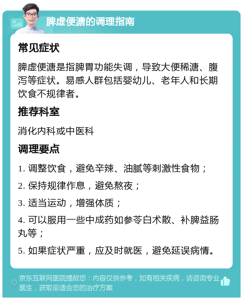 脾虚便溏的调理指南 常见症状 脾虚便溏是指脾胃功能失调，导致大便稀溏、腹泻等症状。易感人群包括婴幼儿、老年人和长期饮食不规律者。 推荐科室 消化内科或中医科 调理要点 1. 调整饮食，避免辛辣、油腻等刺激性食物； 2. 保持规律作息，避免熬夜； 3. 适当运动，增强体质； 4. 可以服用一些中成药如参苓白术散、补脾益肠丸等； 5. 如果症状严重，应及时就医，避免延误病情。