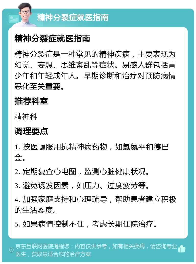 精神分裂症就医指南 精神分裂症就医指南 精神分裂症是一种常见的精神疾病，主要表现为幻觉、妄想、思维紊乱等症状。易感人群包括青少年和年轻成年人。早期诊断和治疗对预防病情恶化至关重要。 推荐科室 精神科 调理要点 1. 按医嘱服用抗精神病药物，如氯氮平和德巴金。 2. 定期复查心电图，监测心脏健康状况。 3. 避免诱发因素，如压力、过度疲劳等。 4. 加强家庭支持和心理疏导，帮助患者建立积极的生活态度。 5. 如果病情控制不住，考虑长期住院治疗。