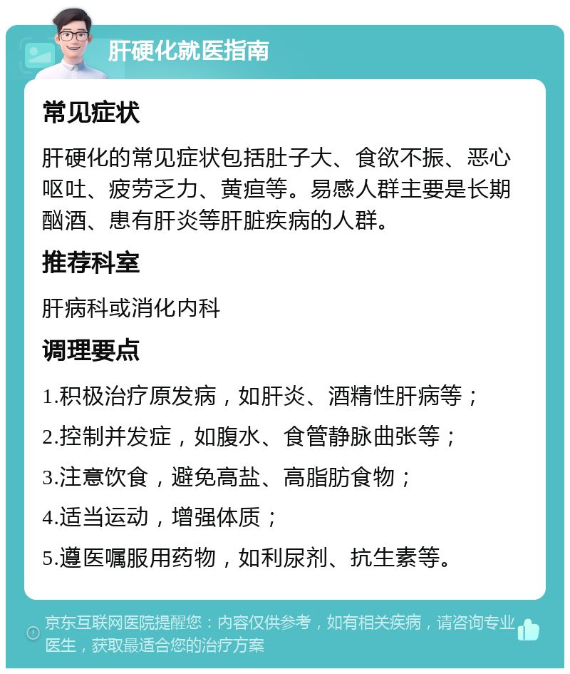 肝硬化就医指南 常见症状 肝硬化的常见症状包括肚子大、食欲不振、恶心呕吐、疲劳乏力、黄疸等。易感人群主要是长期酗酒、患有肝炎等肝脏疾病的人群。 推荐科室 肝病科或消化内科 调理要点 1.积极治疗原发病，如肝炎、酒精性肝病等； 2.控制并发症，如腹水、食管静脉曲张等； 3.注意饮食，避免高盐、高脂肪食物； 4.适当运动，增强体质； 5.遵医嘱服用药物，如利尿剂、抗生素等。