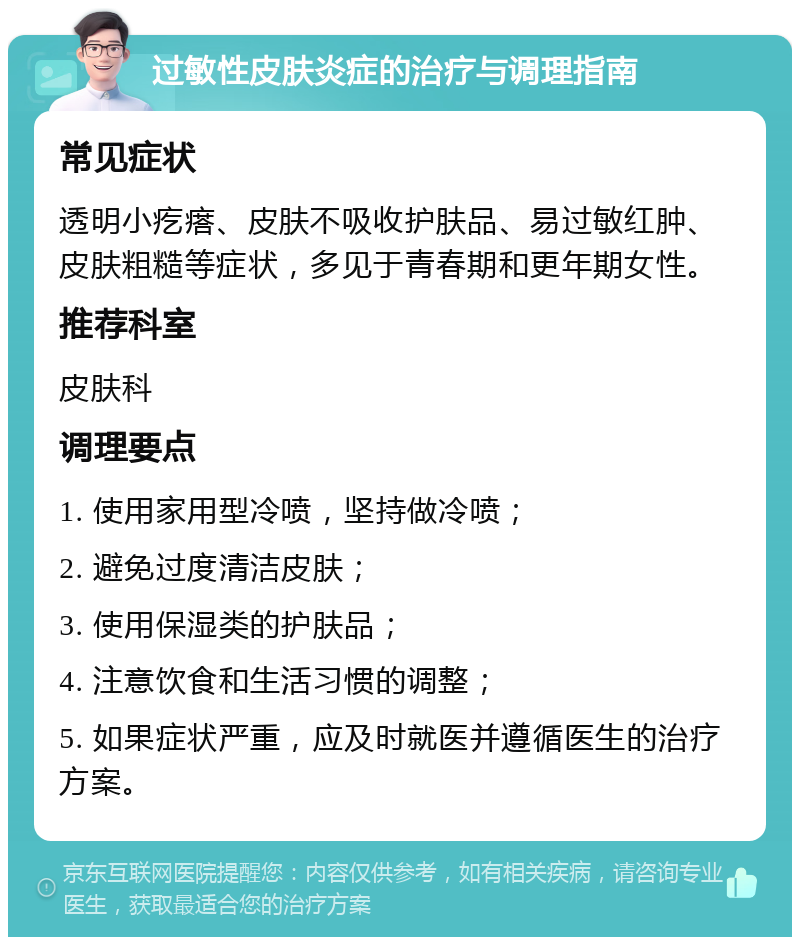 过敏性皮肤炎症的治疗与调理指南 常见症状 透明小疙瘩、皮肤不吸收护肤品、易过敏红肿、皮肤粗糙等症状，多见于青春期和更年期女性。 推荐科室 皮肤科 调理要点 1. 使用家用型冷喷，坚持做冷喷； 2. 避免过度清洁皮肤； 3. 使用保湿类的护肤品； 4. 注意饮食和生活习惯的调整； 5. 如果症状严重，应及时就医并遵循医生的治疗方案。