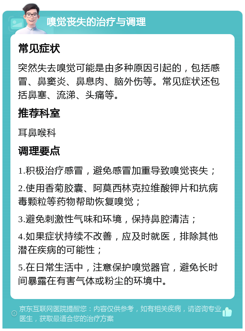 嗅觉丧失的治疗与调理 常见症状 突然失去嗅觉可能是由多种原因引起的，包括感冒、鼻窦炎、鼻息肉、脑外伤等。常见症状还包括鼻塞、流涕、头痛等。 推荐科室 耳鼻喉科 调理要点 1.积极治疗感冒，避免感冒加重导致嗅觉丧失； 2.使用香菊胶囊、阿莫西林克拉维酸钾片和抗病毒颗粒等药物帮助恢复嗅觉； 3.避免刺激性气味和环境，保持鼻腔清洁； 4.如果症状持续不改善，应及时就医，排除其他潜在疾病的可能性； 5.在日常生活中，注意保护嗅觉器官，避免长时间暴露在有害气体或粉尘的环境中。