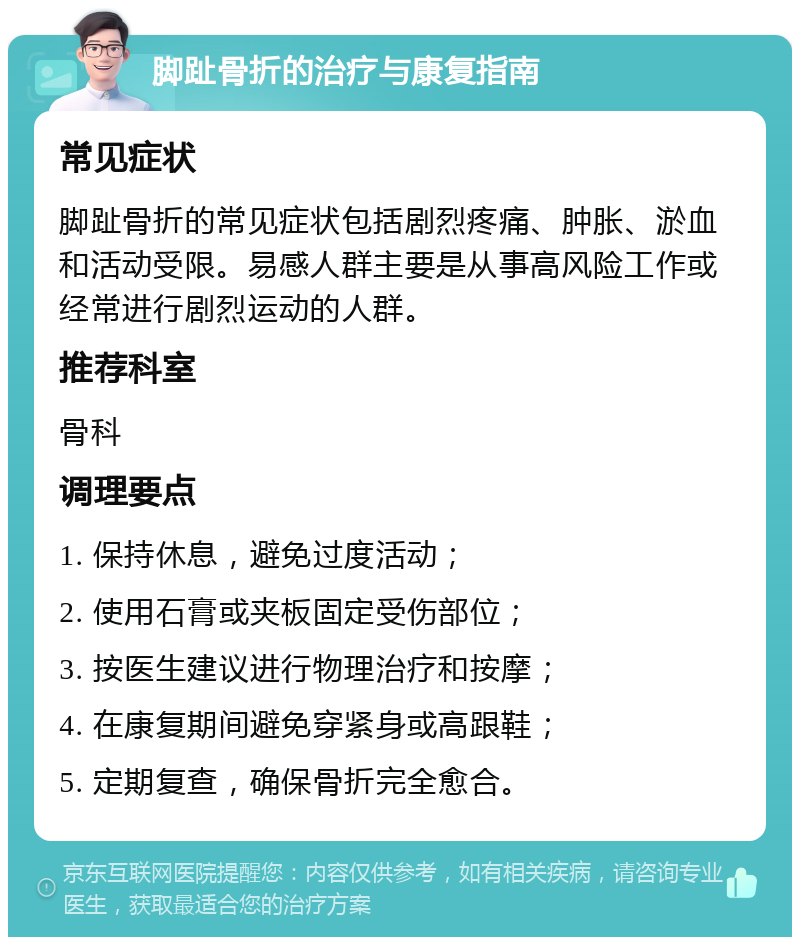 脚趾骨折的治疗与康复指南 常见症状 脚趾骨折的常见症状包括剧烈疼痛、肿胀、淤血和活动受限。易感人群主要是从事高风险工作或经常进行剧烈运动的人群。 推荐科室 骨科 调理要点 1. 保持休息，避免过度活动； 2. 使用石膏或夹板固定受伤部位； 3. 按医生建议进行物理治疗和按摩； 4. 在康复期间避免穿紧身或高跟鞋； 5. 定期复查，确保骨折完全愈合。