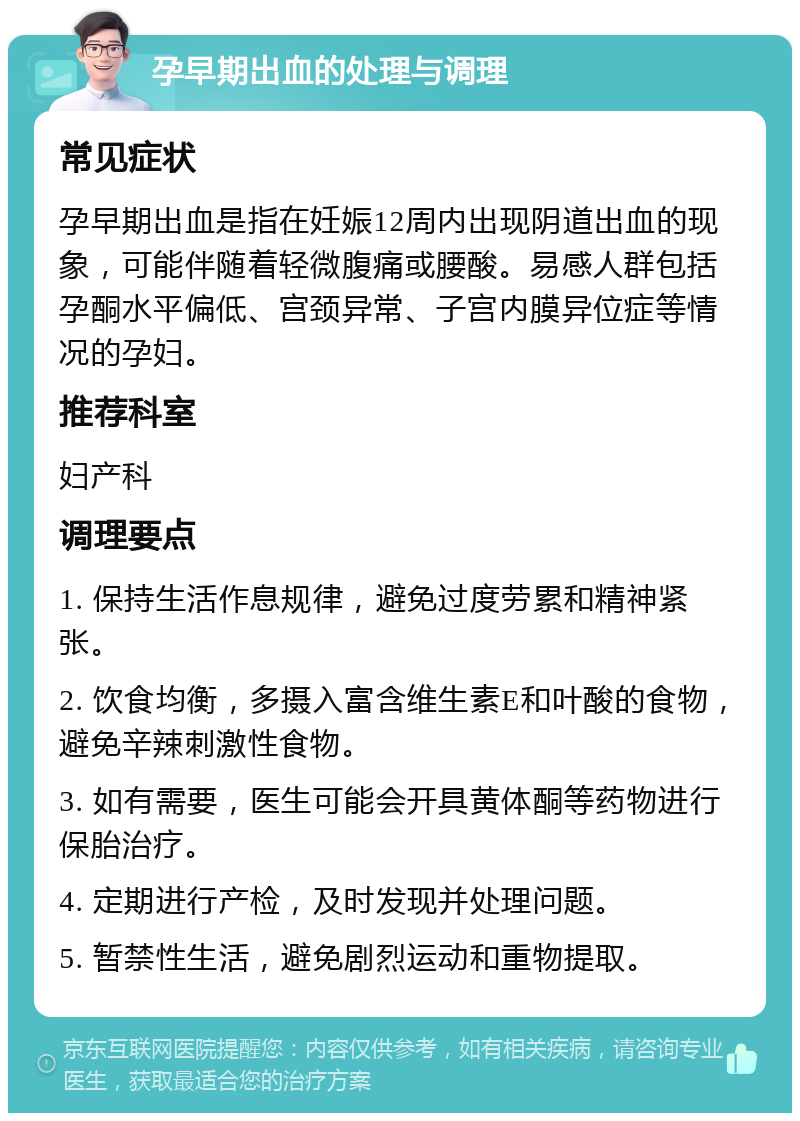 孕早期出血的处理与调理 常见症状 孕早期出血是指在妊娠12周内出现阴道出血的现象，可能伴随着轻微腹痛或腰酸。易感人群包括孕酮水平偏低、宫颈异常、子宫内膜异位症等情况的孕妇。 推荐科室 妇产科 调理要点 1. 保持生活作息规律，避免过度劳累和精神紧张。 2. 饮食均衡，多摄入富含维生素E和叶酸的食物，避免辛辣刺激性食物。 3. 如有需要，医生可能会开具黄体酮等药物进行保胎治疗。 4. 定期进行产检，及时发现并处理问题。 5. 暂禁性生活，避免剧烈运动和重物提取。