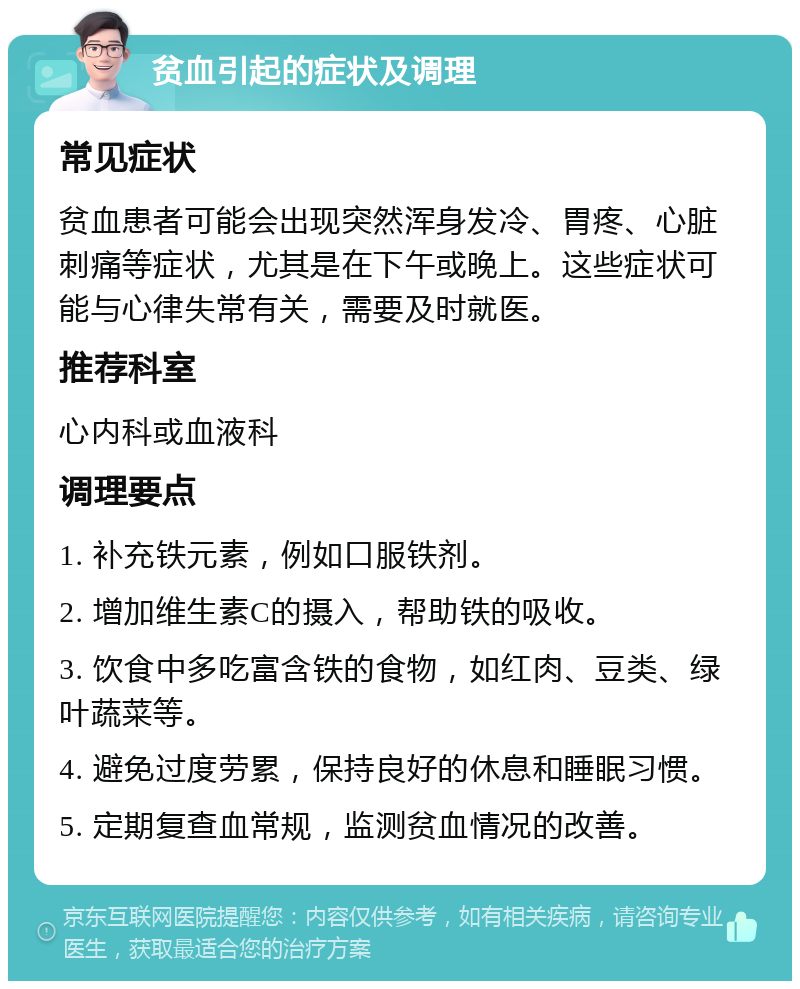 贫血引起的症状及调理 常见症状 贫血患者可能会出现突然浑身发冷、胃疼、心脏刺痛等症状，尤其是在下午或晚上。这些症状可能与心律失常有关，需要及时就医。 推荐科室 心内科或血液科 调理要点 1. 补充铁元素，例如口服铁剂。 2. 增加维生素C的摄入，帮助铁的吸收。 3. 饮食中多吃富含铁的食物，如红肉、豆类、绿叶蔬菜等。 4. 避免过度劳累，保持良好的休息和睡眠习惯。 5. 定期复查血常规，监测贫血情况的改善。