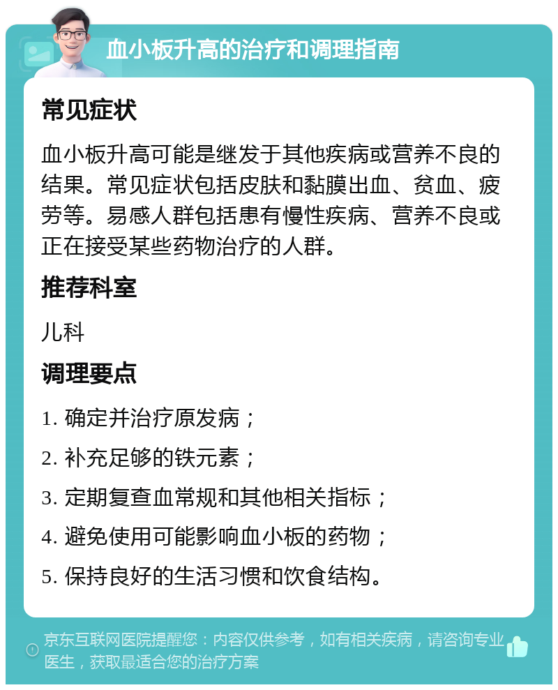 血小板升高的治疗和调理指南 常见症状 血小板升高可能是继发于其他疾病或营养不良的结果。常见症状包括皮肤和黏膜出血、贫血、疲劳等。易感人群包括患有慢性疾病、营养不良或正在接受某些药物治疗的人群。 推荐科室 儿科 调理要点 1. 确定并治疗原发病； 2. 补充足够的铁元素； 3. 定期复查血常规和其他相关指标； 4. 避免使用可能影响血小板的药物； 5. 保持良好的生活习惯和饮食结构。