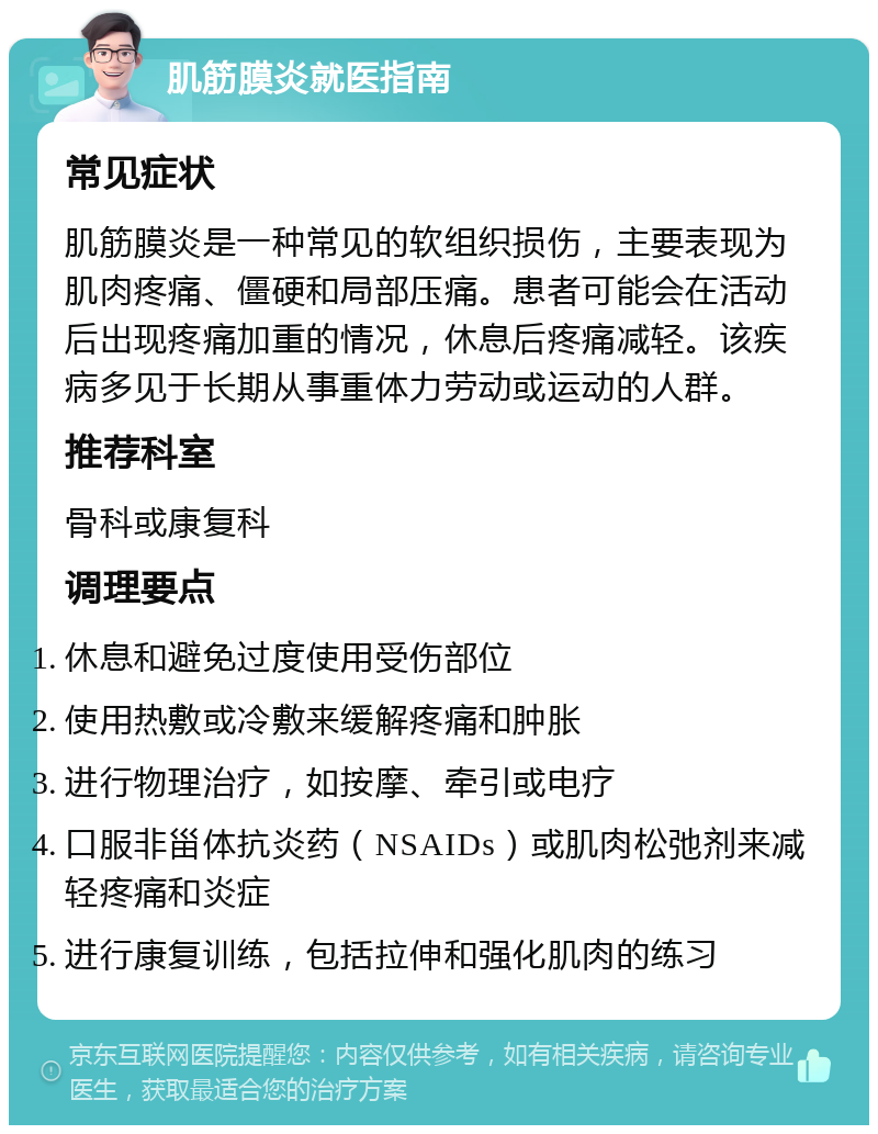 肌筋膜炎就医指南 常见症状 肌筋膜炎是一种常见的软组织损伤，主要表现为肌肉疼痛、僵硬和局部压痛。患者可能会在活动后出现疼痛加重的情况，休息后疼痛减轻。该疾病多见于长期从事重体力劳动或运动的人群。 推荐科室 骨科或康复科 调理要点 休息和避免过度使用受伤部位 使用热敷或冷敷来缓解疼痛和肿胀 进行物理治疗，如按摩、牵引或电疗 口服非甾体抗炎药（NSAIDs）或肌肉松弛剂来减轻疼痛和炎症 进行康复训练，包括拉伸和强化肌肉的练习