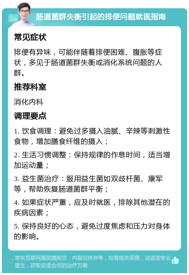 肠道菌群失衡引起的排便问题就医指南 常见症状 排便有异味，可能伴随着排便困难、腹胀等症状，多见于肠道菌群失衡或消化系统问题的人群。 推荐科室 消化内科 调理要点 1. 饮食调理：避免过多摄入油腻、辛辣等刺激性食物，增加膳食纤维的摄入； 2. 生活习惯调整：保持规律的作息时间，适当增加运动量； 3. 益生菌治疗：服用益生菌如双歧杆菌、康军等，帮助恢复肠道菌群平衡； 4. 如果症状严重，应及时就医，排除其他潜在的疾病因素； 5. 保持良好的心态，避免过度焦虑和压力对身体的影响。