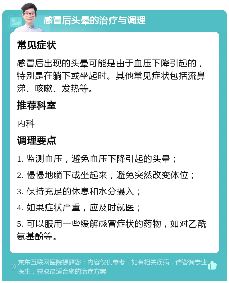 感冒后头晕的治疗与调理 常见症状 感冒后出现的头晕可能是由于血压下降引起的，特别是在躺下或坐起时。其他常见症状包括流鼻涕、咳嗽、发热等。 推荐科室 内科 调理要点 1. 监测血压，避免血压下降引起的头晕； 2. 慢慢地躺下或坐起来，避免突然改变体位； 3. 保持充足的休息和水分摄入； 4. 如果症状严重，应及时就医； 5. 可以服用一些缓解感冒症状的药物，如对乙酰氨基酚等。