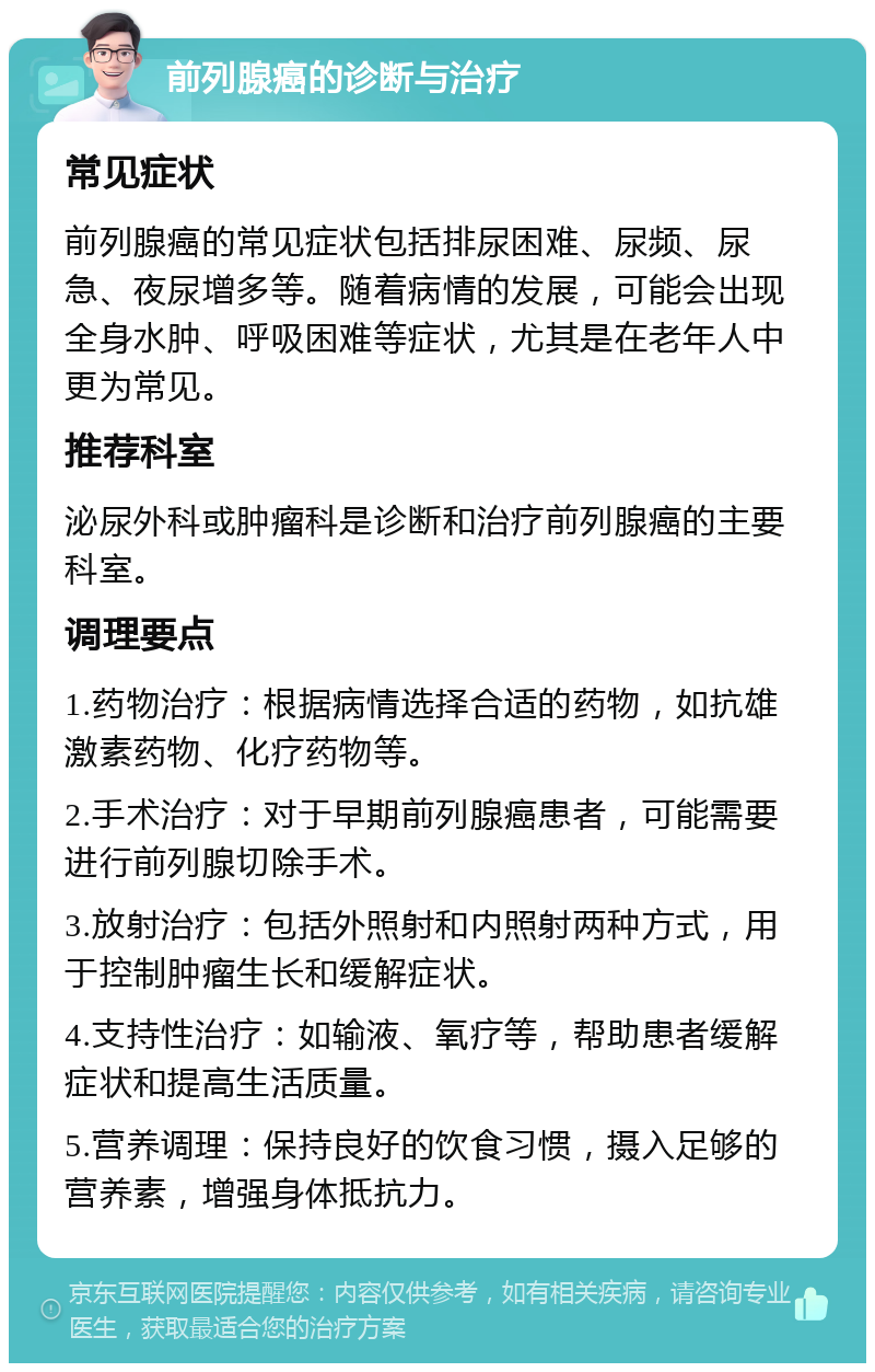 前列腺癌的诊断与治疗 常见症状 前列腺癌的常见症状包括排尿困难、尿频、尿急、夜尿增多等。随着病情的发展，可能会出现全身水肿、呼吸困难等症状，尤其是在老年人中更为常见。 推荐科室 泌尿外科或肿瘤科是诊断和治疗前列腺癌的主要科室。 调理要点 1.药物治疗：根据病情选择合适的药物，如抗雄激素药物、化疗药物等。 2.手术治疗：对于早期前列腺癌患者，可能需要进行前列腺切除手术。 3.放射治疗：包括外照射和内照射两种方式，用于控制肿瘤生长和缓解症状。 4.支持性治疗：如输液、氧疗等，帮助患者缓解症状和提高生活质量。 5.营养调理：保持良好的饮食习惯，摄入足够的营养素，增强身体抵抗力。