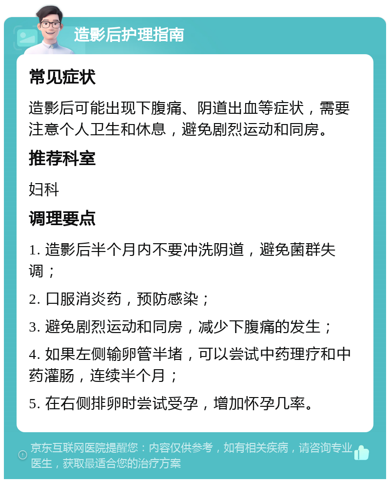 造影后护理指南 常见症状 造影后可能出现下腹痛、阴道出血等症状，需要注意个人卫生和休息，避免剧烈运动和同房。 推荐科室 妇科 调理要点 1. 造影后半个月内不要冲洗阴道，避免菌群失调； 2. 口服消炎药，预防感染； 3. 避免剧烈运动和同房，减少下腹痛的发生； 4. 如果左侧输卵管半堵，可以尝试中药理疗和中药灌肠，连续半个月； 5. 在右侧排卵时尝试受孕，增加怀孕几率。