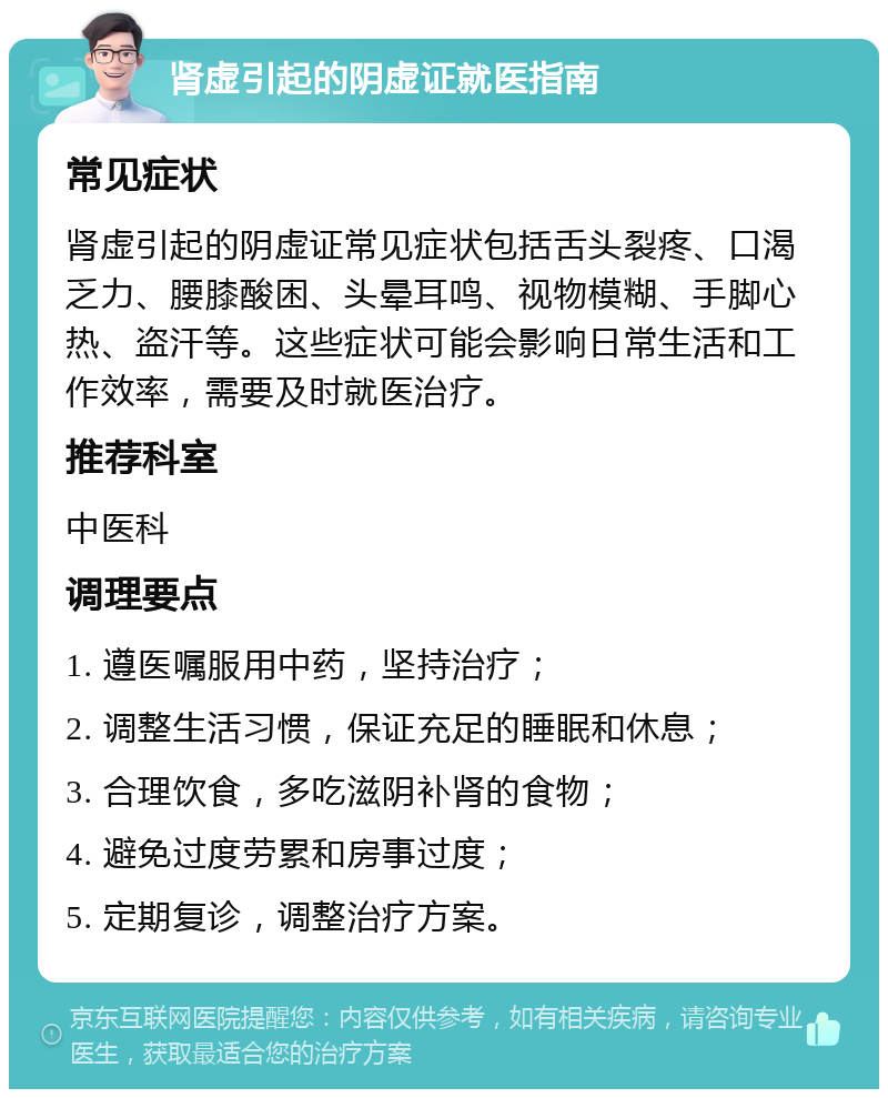 肾虚引起的阴虚证就医指南 常见症状 肾虚引起的阴虚证常见症状包括舌头裂疼、口渴乏力、腰膝酸困、头晕耳鸣、视物模糊、手脚心热、盗汗等。这些症状可能会影响日常生活和工作效率，需要及时就医治疗。 推荐科室 中医科 调理要点 1. 遵医嘱服用中药，坚持治疗； 2. 调整生活习惯，保证充足的睡眠和休息； 3. 合理饮食，多吃滋阴补肾的食物； 4. 避免过度劳累和房事过度； 5. 定期复诊，调整治疗方案。