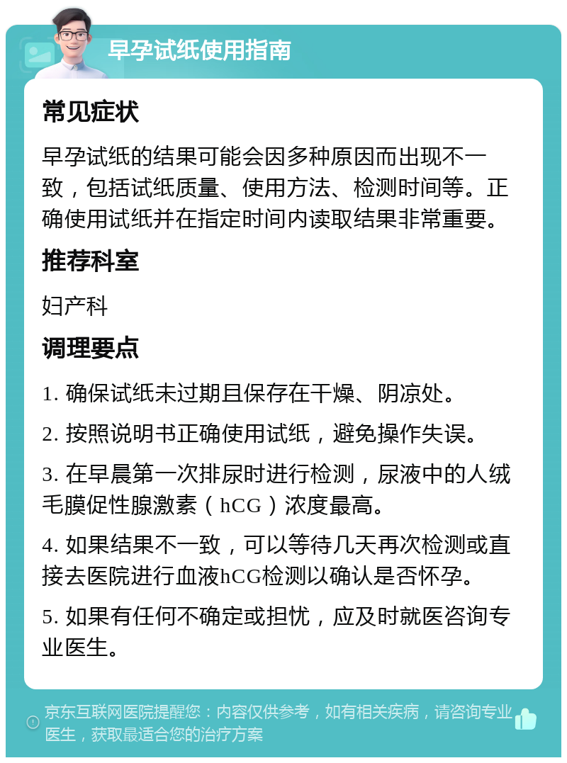 早孕试纸使用指南 常见症状 早孕试纸的结果可能会因多种原因而出现不一致，包括试纸质量、使用方法、检测时间等。正确使用试纸并在指定时间内读取结果非常重要。 推荐科室 妇产科 调理要点 1. 确保试纸未过期且保存在干燥、阴凉处。 2. 按照说明书正确使用试纸，避免操作失误。 3. 在早晨第一次排尿时进行检测，尿液中的人绒毛膜促性腺激素（hCG）浓度最高。 4. 如果结果不一致，可以等待几天再次检测或直接去医院进行血液hCG检测以确认是否怀孕。 5. 如果有任何不确定或担忧，应及时就医咨询专业医生。