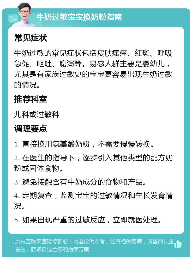 牛奶过敏宝宝换奶粉指南 常见症状 牛奶过敏的常见症状包括皮肤瘙痒、红斑、呼吸急促、呕吐、腹泻等。易感人群主要是婴幼儿，尤其是有家族过敏史的宝宝更容易出现牛奶过敏的情况。 推荐科室 儿科或过敏科 调理要点 1. 直接换用氨基酸奶粉，不需要慢慢转换。 2. 在医生的指导下，逐步引入其他类型的配方奶粉或固体食物。 3. 避免接触含有牛奶成分的食物和产品。 4. 定期复查，监测宝宝的过敏情况和生长发育情况。 5. 如果出现严重的过敏反应，立即就医处理。