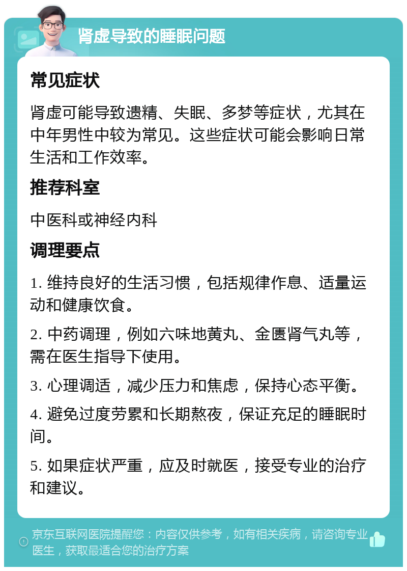 肾虚导致的睡眠问题 常见症状 肾虚可能导致遗精、失眠、多梦等症状，尤其在中年男性中较为常见。这些症状可能会影响日常生活和工作效率。 推荐科室 中医科或神经内科 调理要点 1. 维持良好的生活习惯，包括规律作息、适量运动和健康饮食。 2. 中药调理，例如六味地黄丸、金匮肾气丸等，需在医生指导下使用。 3. 心理调适，减少压力和焦虑，保持心态平衡。 4. 避免过度劳累和长期熬夜，保证充足的睡眠时间。 5. 如果症状严重，应及时就医，接受专业的治疗和建议。