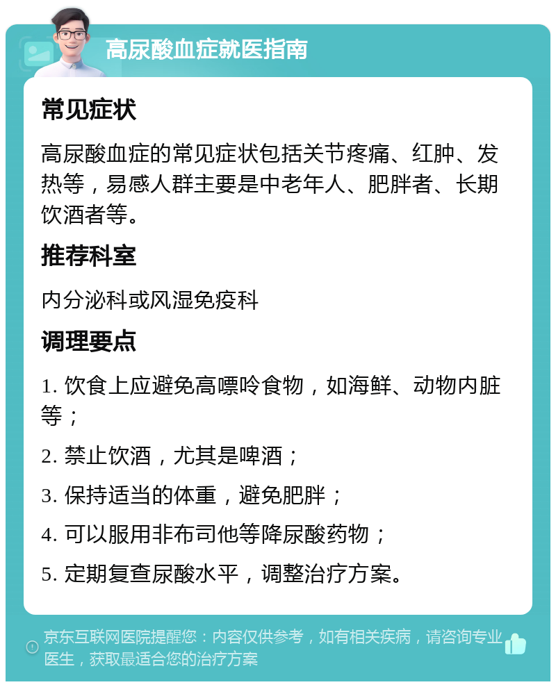 高尿酸血症就医指南 常见症状 高尿酸血症的常见症状包括关节疼痛、红肿、发热等，易感人群主要是中老年人、肥胖者、长期饮酒者等。 推荐科室 内分泌科或风湿免疫科 调理要点 1. 饮食上应避免高嘌呤食物，如海鲜、动物内脏等； 2. 禁止饮酒，尤其是啤酒； 3. 保持适当的体重，避免肥胖； 4. 可以服用非布司他等降尿酸药物； 5. 定期复查尿酸水平，调整治疗方案。