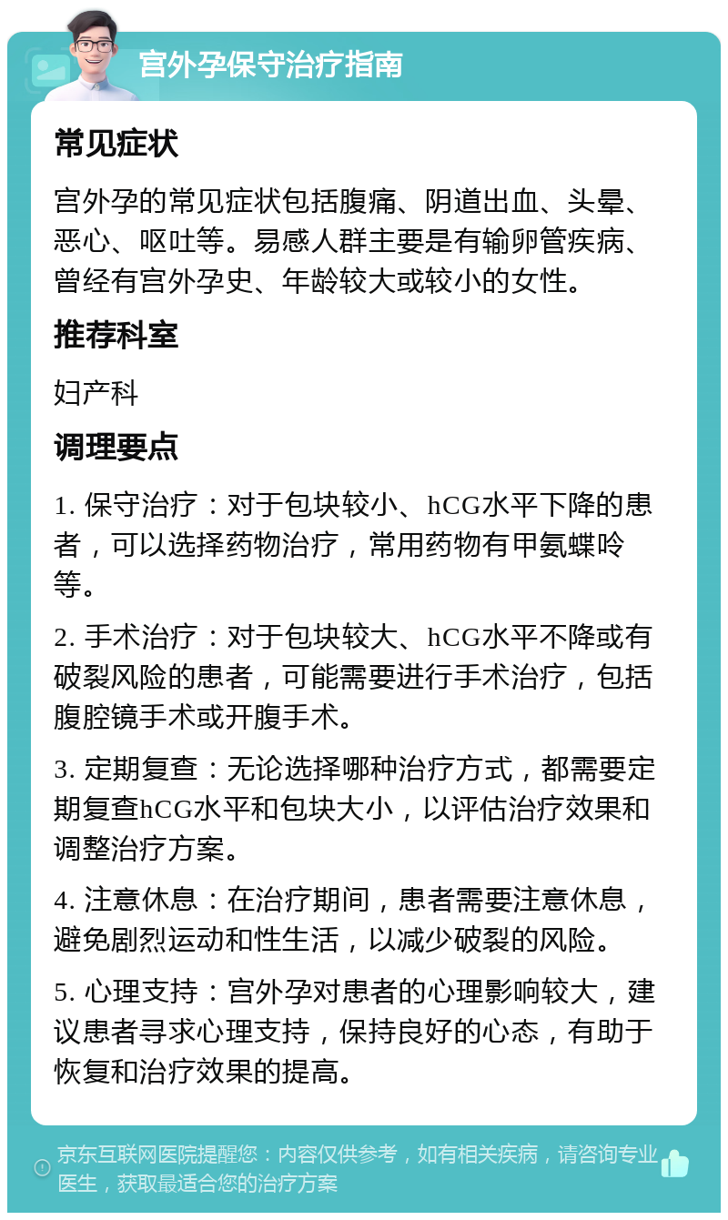 宫外孕保守治疗指南 常见症状 宫外孕的常见症状包括腹痛、阴道出血、头晕、恶心、呕吐等。易感人群主要是有输卵管疾病、曾经有宫外孕史、年龄较大或较小的女性。 推荐科室 妇产科 调理要点 1. 保守治疗：对于包块较小、hCG水平下降的患者，可以选择药物治疗，常用药物有甲氨蝶呤等。 2. 手术治疗：对于包块较大、hCG水平不降或有破裂风险的患者，可能需要进行手术治疗，包括腹腔镜手术或开腹手术。 3. 定期复查：无论选择哪种治疗方式，都需要定期复查hCG水平和包块大小，以评估治疗效果和调整治疗方案。 4. 注意休息：在治疗期间，患者需要注意休息，避免剧烈运动和性生活，以减少破裂的风险。 5. 心理支持：宫外孕对患者的心理影响较大，建议患者寻求心理支持，保持良好的心态，有助于恢复和治疗效果的提高。