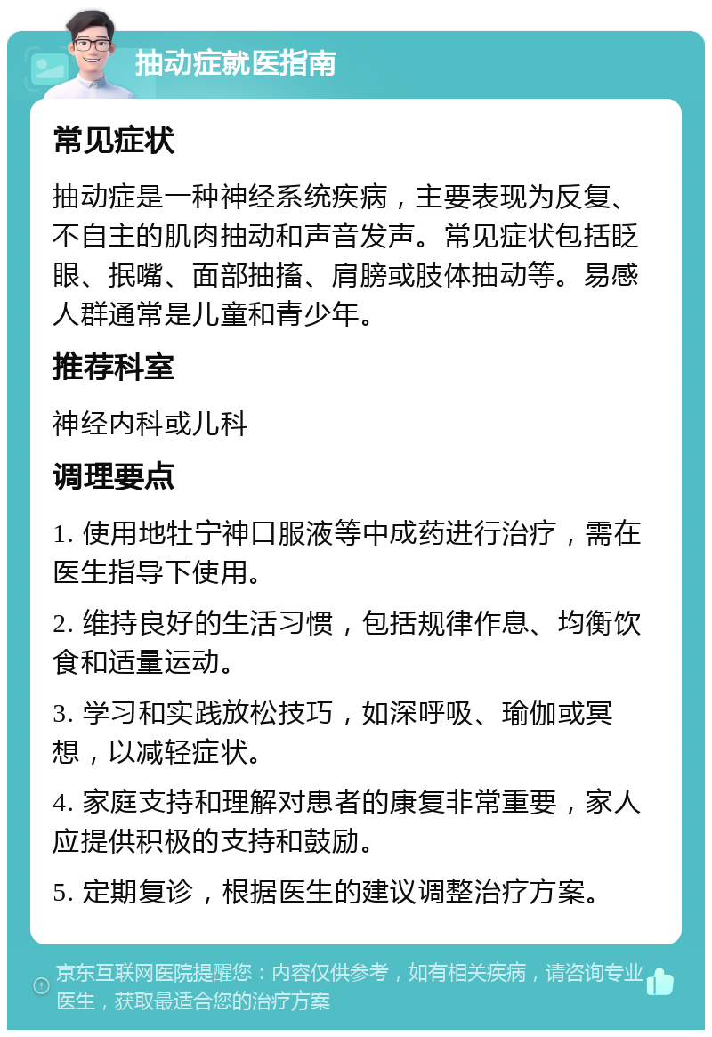 抽动症就医指南 常见症状 抽动症是一种神经系统疾病，主要表现为反复、不自主的肌肉抽动和声音发声。常见症状包括眨眼、抿嘴、面部抽搐、肩膀或肢体抽动等。易感人群通常是儿童和青少年。 推荐科室 神经内科或儿科 调理要点 1. 使用地牡宁神口服液等中成药进行治疗，需在医生指导下使用。 2. 维持良好的生活习惯，包括规律作息、均衡饮食和适量运动。 3. 学习和实践放松技巧，如深呼吸、瑜伽或冥想，以减轻症状。 4. 家庭支持和理解对患者的康复非常重要，家人应提供积极的支持和鼓励。 5. 定期复诊，根据医生的建议调整治疗方案。