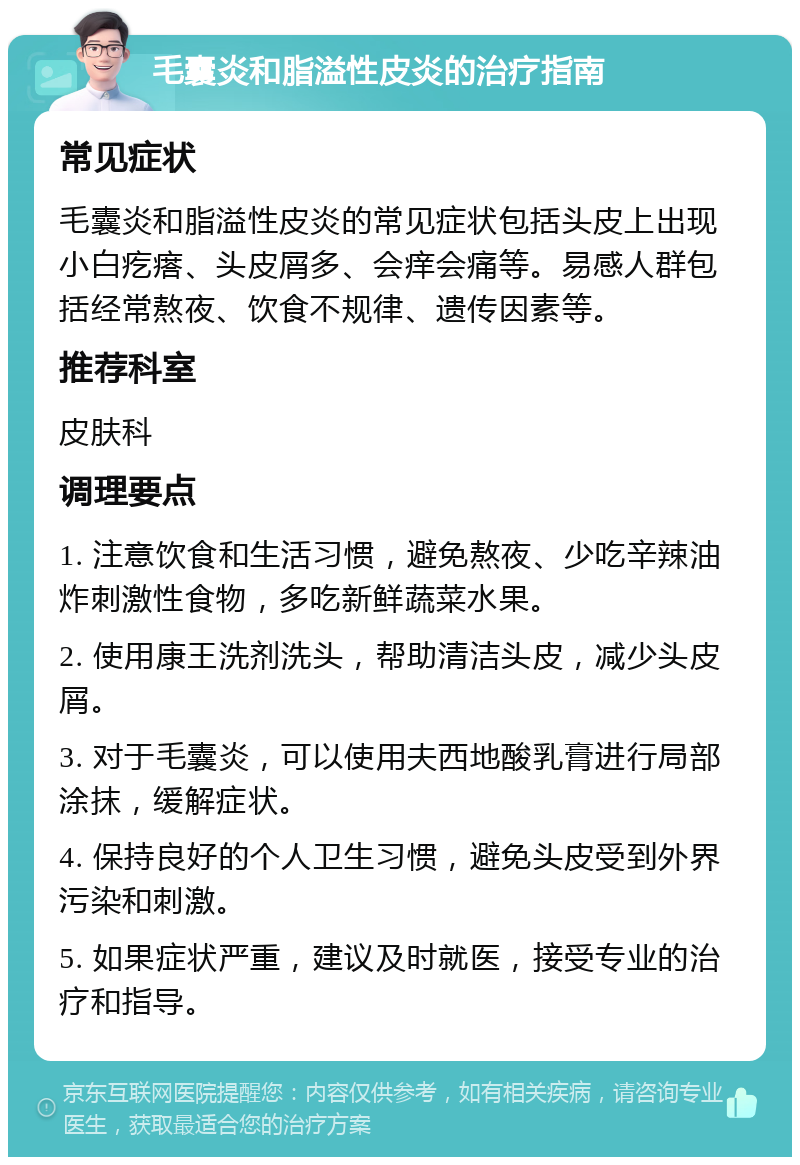 毛囊炎和脂溢性皮炎的治疗指南 常见症状 毛囊炎和脂溢性皮炎的常见症状包括头皮上出现小白疙瘩、头皮屑多、会痒会痛等。易感人群包括经常熬夜、饮食不规律、遗传因素等。 推荐科室 皮肤科 调理要点 1. 注意饮食和生活习惯，避免熬夜、少吃辛辣油炸刺激性食物，多吃新鲜蔬菜水果。 2. 使用康王洗剂洗头，帮助清洁头皮，减少头皮屑。 3. 对于毛囊炎，可以使用夫西地酸乳膏进行局部涂抹，缓解症状。 4. 保持良好的个人卫生习惯，避免头皮受到外界污染和刺激。 5. 如果症状严重，建议及时就医，接受专业的治疗和指导。