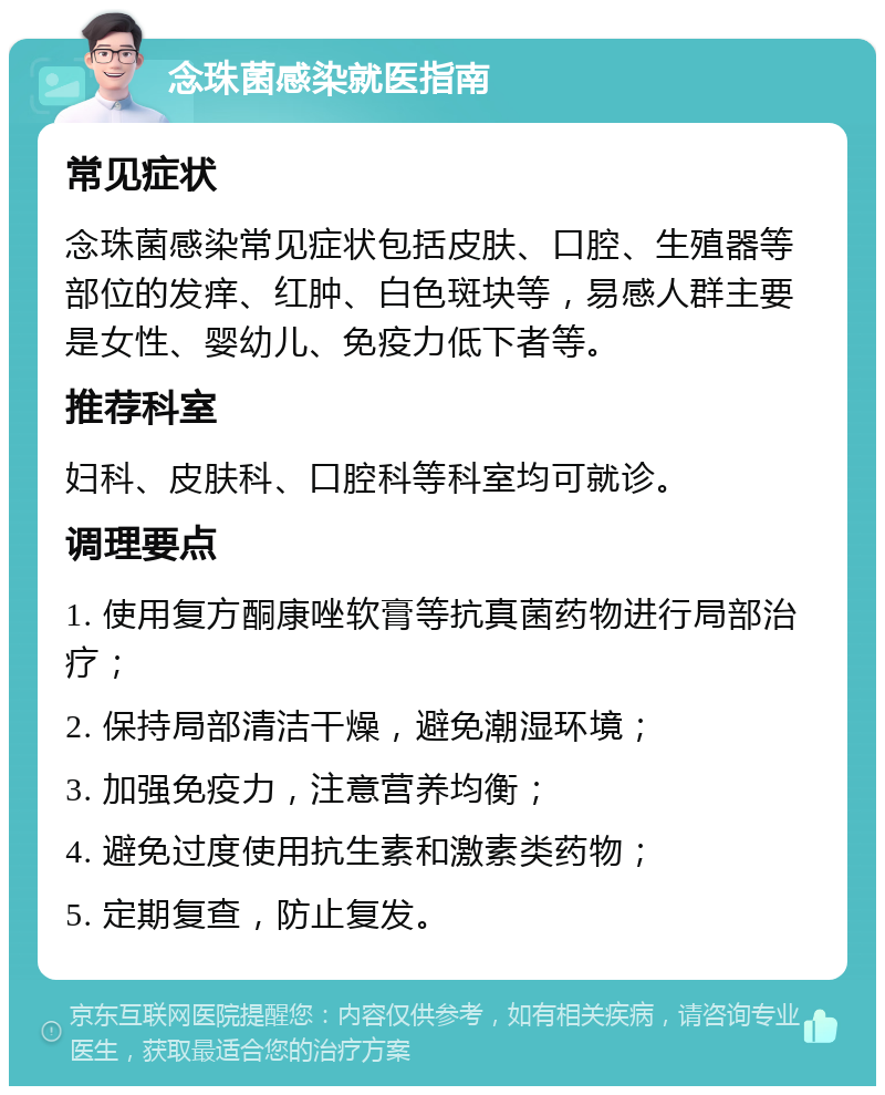 念珠菌感染就医指南 常见症状 念珠菌感染常见症状包括皮肤、口腔、生殖器等部位的发痒、红肿、白色斑块等，易感人群主要是女性、婴幼儿、免疫力低下者等。 推荐科室 妇科、皮肤科、口腔科等科室均可就诊。 调理要点 1. 使用复方酮康唑软膏等抗真菌药物进行局部治疗； 2. 保持局部清洁干燥，避免潮湿环境； 3. 加强免疫力，注意营养均衡； 4. 避免过度使用抗生素和激素类药物； 5. 定期复查，防止复发。