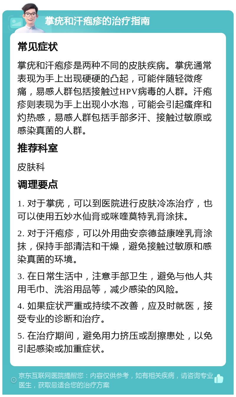 掌疣和汗疱疹的治疗指南 常见症状 掌疣和汗疱疹是两种不同的皮肤疾病。掌疣通常表现为手上出现硬硬的凸起，可能伴随轻微疼痛，易感人群包括接触过HPV病毒的人群。汗疱疹则表现为手上出现小水泡，可能会引起瘙痒和灼热感，易感人群包括手部多汗、接触过敏原或感染真菌的人群。 推荐科室 皮肤科 调理要点 1. 对于掌疣，可以到医院进行皮肤冷冻治疗，也可以使用五妙水仙膏或咪喹莫特乳膏涂抹。 2. 对于汗疱疹，可以外用曲安奈德益康唑乳膏涂抹，保持手部清洁和干燥，避免接触过敏原和感染真菌的环境。 3. 在日常生活中，注意手部卫生，避免与他人共用毛巾、洗浴用品等，减少感染的风险。 4. 如果症状严重或持续不改善，应及时就医，接受专业的诊断和治疗。 5. 在治疗期间，避免用力挤压或刮擦患处，以免引起感染或加重症状。