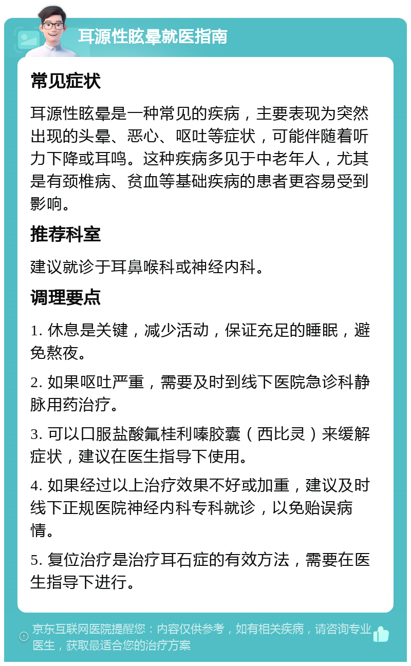 耳源性眩晕就医指南 常见症状 耳源性眩晕是一种常见的疾病，主要表现为突然出现的头晕、恶心、呕吐等症状，可能伴随着听力下降或耳鸣。这种疾病多见于中老年人，尤其是有颈椎病、贫血等基础疾病的患者更容易受到影响。 推荐科室 建议就诊于耳鼻喉科或神经内科。 调理要点 1. 休息是关键，减少活动，保证充足的睡眠，避免熬夜。 2. 如果呕吐严重，需要及时到线下医院急诊科静脉用药治疗。 3. 可以口服盐酸氟桂利嗪胶囊（西比灵）来缓解症状，建议在医生指导下使用。 4. 如果经过以上治疗效果不好或加重，建议及时线下正规医院神经内科专科就诊，以免贻误病情。 5. 复位治疗是治疗耳石症的有效方法，需要在医生指导下进行。