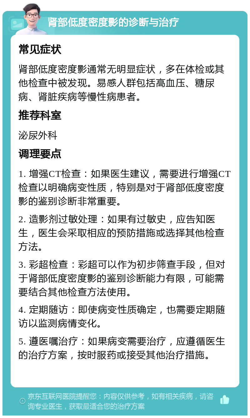 肾部低度密度影的诊断与治疗 常见症状 肾部低度密度影通常无明显症状，多在体检或其他检查中被发现。易感人群包括高血压、糖尿病、肾脏疾病等慢性病患者。 推荐科室 泌尿外科 调理要点 1. 增强CT检查：如果医生建议，需要进行增强CT检查以明确病变性质，特别是对于肾部低度密度影的鉴别诊断非常重要。 2. 造影剂过敏处理：如果有过敏史，应告知医生，医生会采取相应的预防措施或选择其他检查方法。 3. 彩超检查：彩超可以作为初步筛查手段，但对于肾部低度密度影的鉴别诊断能力有限，可能需要结合其他检查方法使用。 4. 定期随访：即使病变性质确定，也需要定期随访以监测病情变化。 5. 遵医嘱治疗：如果病变需要治疗，应遵循医生的治疗方案，按时服药或接受其他治疗措施。