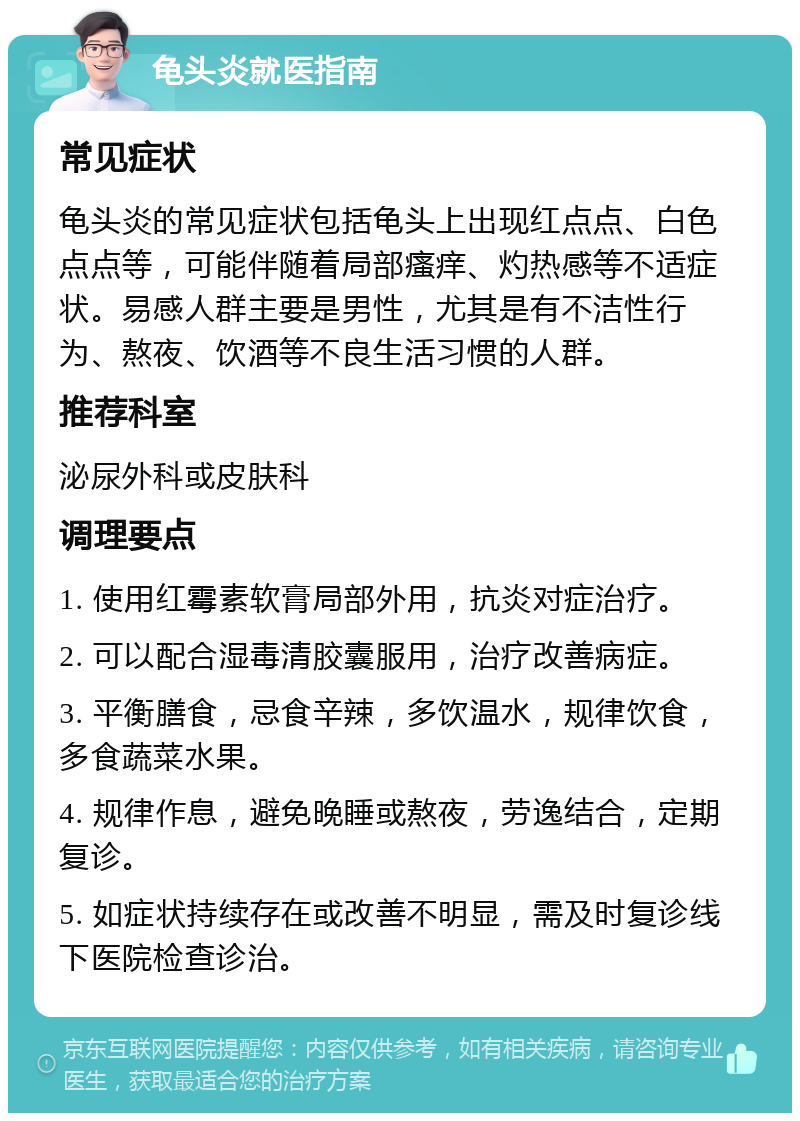 龟头炎就医指南 常见症状 龟头炎的常见症状包括龟头上出现红点点、白色点点等，可能伴随着局部瘙痒、灼热感等不适症状。易感人群主要是男性，尤其是有不洁性行为、熬夜、饮酒等不良生活习惯的人群。 推荐科室 泌尿外科或皮肤科 调理要点 1. 使用红霉素软膏局部外用，抗炎对症治疗。 2. 可以配合湿毒清胶囊服用，治疗改善病症。 3. 平衡膳食，忌食辛辣，多饮温水，规律饮食，多食蔬菜水果。 4. 规律作息，避免晚睡或熬夜，劳逸结合，定期复诊。 5. 如症状持续存在或改善不明显，需及时复诊线下医院检查诊治。