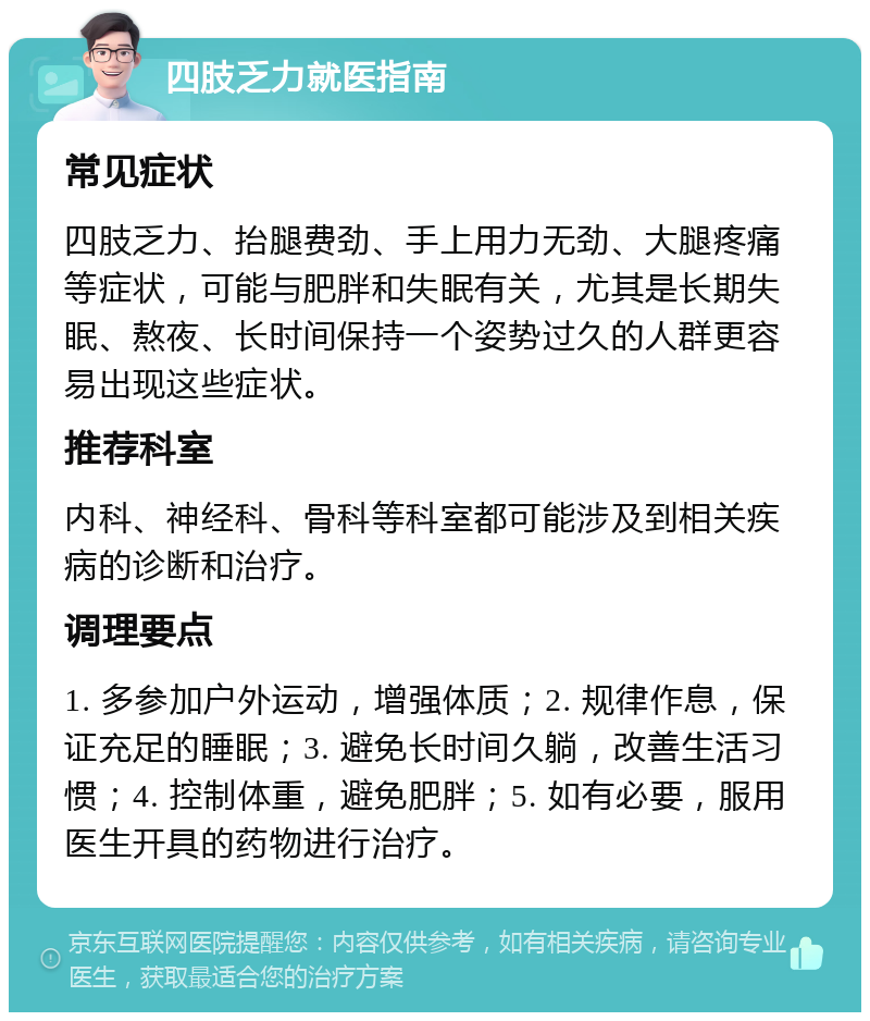 四肢乏力就医指南 常见症状 四肢乏力、抬腿费劲、手上用力无劲、大腿疼痛等症状，可能与肥胖和失眠有关，尤其是长期失眠、熬夜、长时间保持一个姿势过久的人群更容易出现这些症状。 推荐科室 内科、神经科、骨科等科室都可能涉及到相关疾病的诊断和治疗。 调理要点 1. 多参加户外运动，增强体质；2. 规律作息，保证充足的睡眠；3. 避免长时间久躺，改善生活习惯；4. 控制体重，避免肥胖；5. 如有必要，服用医生开具的药物进行治疗。