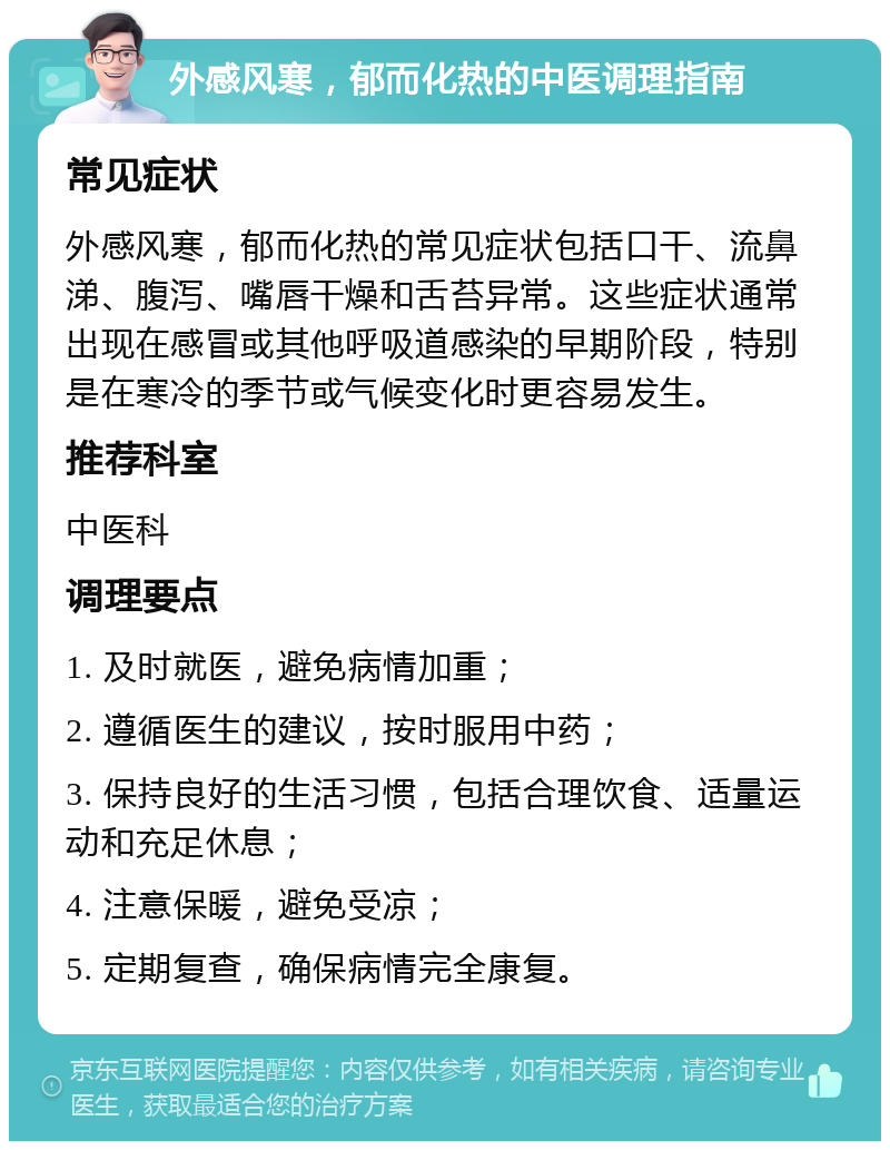 外感风寒，郁而化热的中医调理指南 常见症状 外感风寒，郁而化热的常见症状包括口干、流鼻涕、腹泻、嘴唇干燥和舌苔异常。这些症状通常出现在感冒或其他呼吸道感染的早期阶段，特别是在寒冷的季节或气候变化时更容易发生。 推荐科室 中医科 调理要点 1. 及时就医，避免病情加重； 2. 遵循医生的建议，按时服用中药； 3. 保持良好的生活习惯，包括合理饮食、适量运动和充足休息； 4. 注意保暖，避免受凉； 5. 定期复查，确保病情完全康复。