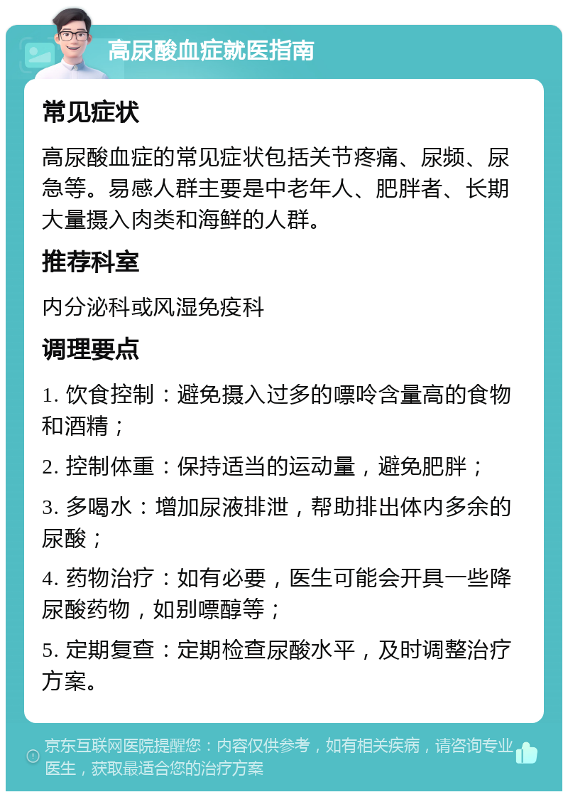 高尿酸血症就医指南 常见症状 高尿酸血症的常见症状包括关节疼痛、尿频、尿急等。易感人群主要是中老年人、肥胖者、长期大量摄入肉类和海鲜的人群。 推荐科室 内分泌科或风湿免疫科 调理要点 1. 饮食控制：避免摄入过多的嘌呤含量高的食物和酒精； 2. 控制体重：保持适当的运动量，避免肥胖； 3. 多喝水：增加尿液排泄，帮助排出体内多余的尿酸； 4. 药物治疗：如有必要，医生可能会开具一些降尿酸药物，如别嘌醇等； 5. 定期复查：定期检查尿酸水平，及时调整治疗方案。