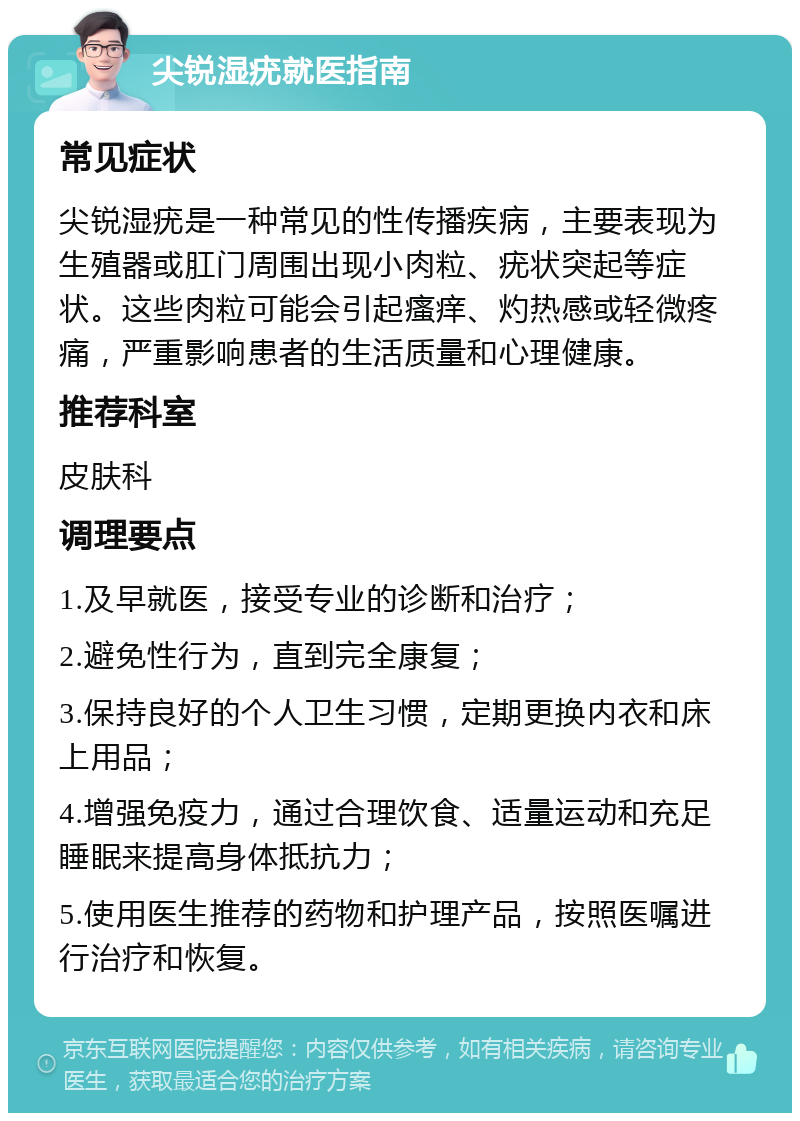 尖锐湿疣就医指南 常见症状 尖锐湿疣是一种常见的性传播疾病，主要表现为生殖器或肛门周围出现小肉粒、疣状突起等症状。这些肉粒可能会引起瘙痒、灼热感或轻微疼痛，严重影响患者的生活质量和心理健康。 推荐科室 皮肤科 调理要点 1.及早就医，接受专业的诊断和治疗； 2.避免性行为，直到完全康复； 3.保持良好的个人卫生习惯，定期更换内衣和床上用品； 4.增强免疫力，通过合理饮食、适量运动和充足睡眠来提高身体抵抗力； 5.使用医生推荐的药物和护理产品，按照医嘱进行治疗和恢复。