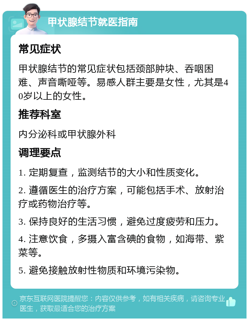 甲状腺结节就医指南 常见症状 甲状腺结节的常见症状包括颈部肿块、吞咽困难、声音嘶哑等。易感人群主要是女性，尤其是40岁以上的女性。 推荐科室 内分泌科或甲状腺外科 调理要点 1. 定期复查，监测结节的大小和性质变化。 2. 遵循医生的治疗方案，可能包括手术、放射治疗或药物治疗等。 3. 保持良好的生活习惯，避免过度疲劳和压力。 4. 注意饮食，多摄入富含碘的食物，如海带、紫菜等。 5. 避免接触放射性物质和环境污染物。