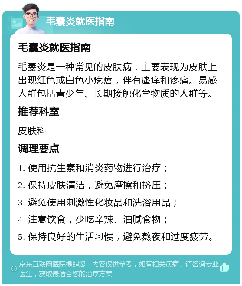 毛囊炎就医指南 毛囊炎就医指南 毛囊炎是一种常见的皮肤病，主要表现为皮肤上出现红色或白色小疙瘩，伴有瘙痒和疼痛。易感人群包括青少年、长期接触化学物质的人群等。 推荐科室 皮肤科 调理要点 1. 使用抗生素和消炎药物进行治疗； 2. 保持皮肤清洁，避免摩擦和挤压； 3. 避免使用刺激性化妆品和洗浴用品； 4. 注意饮食，少吃辛辣、油腻食物； 5. 保持良好的生活习惯，避免熬夜和过度疲劳。