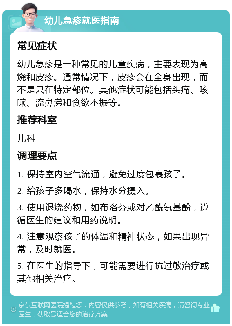 幼儿急疹就医指南 常见症状 幼儿急疹是一种常见的儿童疾病，主要表现为高烧和皮疹。通常情况下，皮疹会在全身出现，而不是只在特定部位。其他症状可能包括头痛、咳嗽、流鼻涕和食欲不振等。 推荐科室 儿科 调理要点 1. 保持室内空气流通，避免过度包裹孩子。 2. 给孩子多喝水，保持水分摄入。 3. 使用退烧药物，如布洛芬或对乙酰氨基酚，遵循医生的建议和用药说明。 4. 注意观察孩子的体温和精神状态，如果出现异常，及时就医。 5. 在医生的指导下，可能需要进行抗过敏治疗或其他相关治疗。