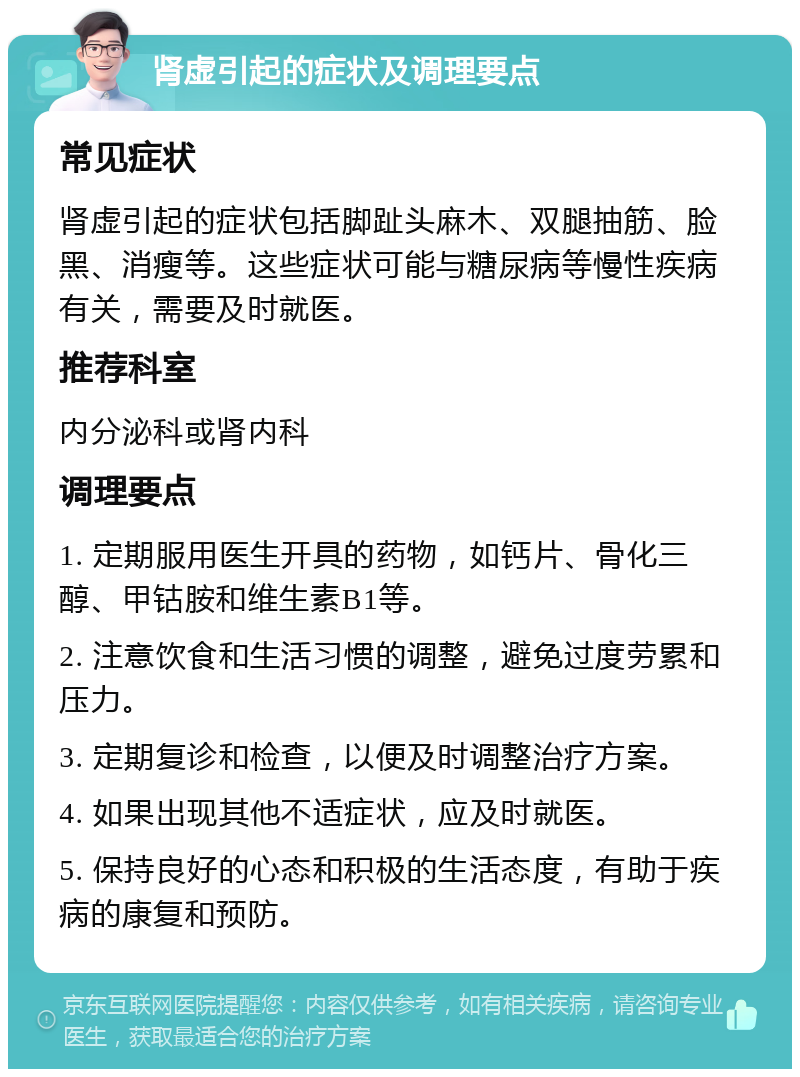 肾虚引起的症状及调理要点 常见症状 肾虚引起的症状包括脚趾头麻木、双腿抽筋、脸黑、消瘦等。这些症状可能与糖尿病等慢性疾病有关，需要及时就医。 推荐科室 内分泌科或肾内科 调理要点 1. 定期服用医生开具的药物，如钙片、骨化三醇、甲钴胺和维生素B1等。 2. 注意饮食和生活习惯的调整，避免过度劳累和压力。 3. 定期复诊和检查，以便及时调整治疗方案。 4. 如果出现其他不适症状，应及时就医。 5. 保持良好的心态和积极的生活态度，有助于疾病的康复和预防。