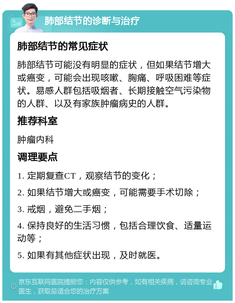 肺部结节的诊断与治疗 肺部结节的常见症状 肺部结节可能没有明显的症状，但如果结节增大或癌变，可能会出现咳嗽、胸痛、呼吸困难等症状。易感人群包括吸烟者、长期接触空气污染物的人群、以及有家族肿瘤病史的人群。 推荐科室 肿瘤内科 调理要点 1. 定期复查CT，观察结节的变化； 2. 如果结节增大或癌变，可能需要手术切除； 3. 戒烟，避免二手烟； 4. 保持良好的生活习惯，包括合理饮食、适量运动等； 5. 如果有其他症状出现，及时就医。